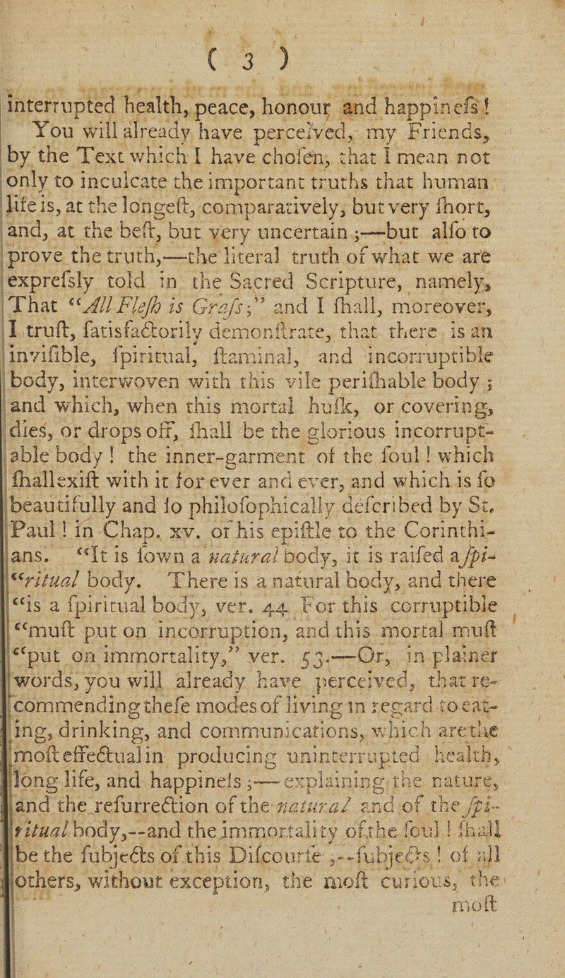 interrupted health, peace, honour and happinefs! You will already have perceived, my Friends, by the Text which I have chofen, that 1 mean not only to inculcate the important truths that human life is, at the longed, comparatively, but very fnort, and, at the bed, but very uncertain ^—but alfo to prove the truth,—the literal truth of what we are exprefsly told in the Sacred Scripture, namely. That ^AllFlejh is Grafs A and I fhall, moreover, I trud, fatisfadtorily demonflrate, that there is an invifible, fpiritual, ftamina], and incorruptible body, interwoven with this vile periihable body ; and which, when this mortal hulk, or covering, dies, or drops off, fhall be the glorious incorrupt- able body ! the inner-garment or the foul! which fhallexift with it for ever and ever, and which is fo beautifully and io philofophically defcribed by St, Paul! in Chap. xv. of his epiftle to the Corinthi¬ ans. “It is fawn a natural body, it is raifed afpi¬ ritual body. There is a natural body, and there is a fpiritual body, ver. 44 For this corruptible mud put on in corruption, and this mortal mud -Or, in plainer € £ (C cc put on immortality, ver words, you will already have perceived, that re¬ commending thefe modes of living in regard to eat¬ ing, drinking, and communications, which are the ^moft effectual in producing uninterrupted health, long life, and happinels ^—explaining the nature, land the refurredlion of the natural and of the fpi» \fitual body,—and the immortality ofthefotil 1 iha.ll be the fubjedlsof this Difcourfe ^-.Jubje^i o{ all others, without exception, the moil curious, the mod