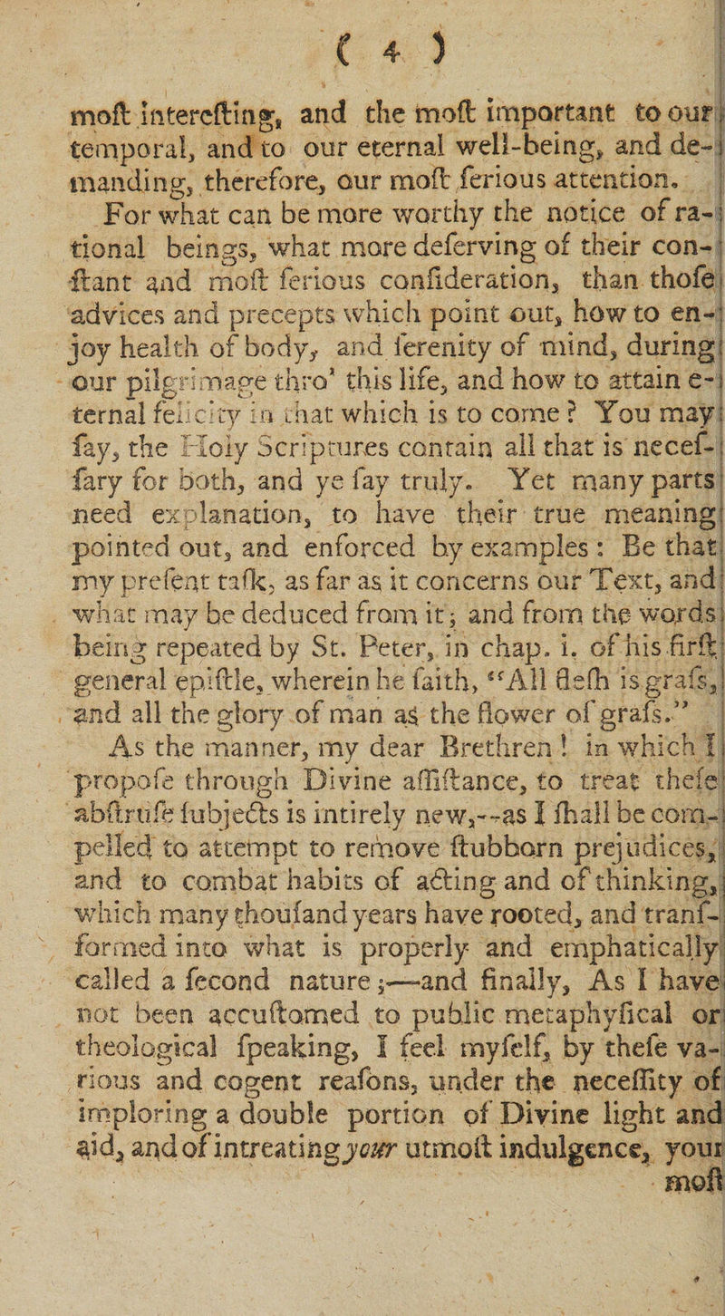 moll jnterefling, and the mod important to our. temporal, and to our eternal well-being* and de- i manding, therefore, our moil ferious attention. For what can be more worthy the notice of ra-; tional beings* what more deferving of their con¬ it ant and moil ferious canfideration, than thofe advices and precepts which point out* howto en~: joy health of body* and ierenity of mind* during; our pilgrimage thro* this life, and how to attain e-i ternal felicity in that which is to come ? You may: fay, the Holy Scriptures contain all that is necef-: fary for both, and ye fay truly. Yet many parts need explanation* to have their true meaning: pointed out* and enforced b.y examples : Be that, my prefent talk* as far as it concerns our Text* and: what may be deduced from it; and from the words: being repeated by St. Peter* in chap, i. ofhis.firftj general epifde, wherein he faith, SCA11 Qefh isgrafsj and all the glory of man a£ the dower of grafs.” As the manner, mv dear Brethren ! in which f i 'propofe through Divine afliftance* to treat- thefej abflrufe fubjefts is intirely new*—as I fhall be com-: pelled to attempt to remove ftubborn prejudices* and to combat habits of acting and of thinking, j which many thoufand years have rooted* and tranf-. formed into what is properly and emphatically called a fecond nature;—and finally* As I havei not been accuftorned to public mecaphyfical or theological fpeaking* I feel myfelf* by thefe va¬ rious and cogent reafons* under the neceflity of imploring a double portion of Divine light and $id* and of intreating your utnooll indulgence* youi m©fl