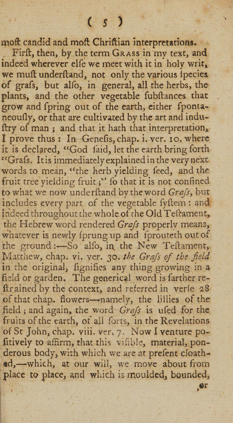 molt candid and mofl Chriftian interpretations. Firft, then, by the term Grass in my text, and indeed wherever elfe we meet with it in holy writ, we nrsuft understand, not only the various Ipecies of grafs, but alfo, in general, all the herbs, the plants, and the other vegetable fubftances that grow and Spring out of the earth, either fponta- neoufly, or that are cultivated by the art and indu- ftry of man ; and that it hath that interpretation, I prove thus : In &lt;}enefis,chap. i. ver. io, where it is declared, ccGod laid, let the earth bring forth Grafs. It is immediately explained in the very next words to mean, 4Cthe herb yielding feed, and the fruit tree yielding fruit fo that it is not confined to what we now underftand by the,word Grafs, but includes every part of the vegetable fyfeern : and indeed throughout the whole ot the Old Teftament, the Hebrew word rendered Grafs properly means, whatever is newly fprungup and fprouteth out of the ground:*—So alfo, in. the New Teflament, Matthew, chap, vi, yer. 30. the Grafs of the field in the original, fignifies any thing growing in a field or garden. The generical word is farther re- {trained by the context, and referred in verfe 28 of that chap, flowers—-namely, the liHies of the field ; and again, the word Grafs is ufed for the fruits of the earth, of all forts, in the Revelations of St John, chap. viii. ver. 7. Now I venture po~ fitively to affirm, that this vifible, material, pon¬ derous body, with which we are at prefent doath-. sd,—which, at our will, we move about from place to place, a*nd which is moulded, bounded.