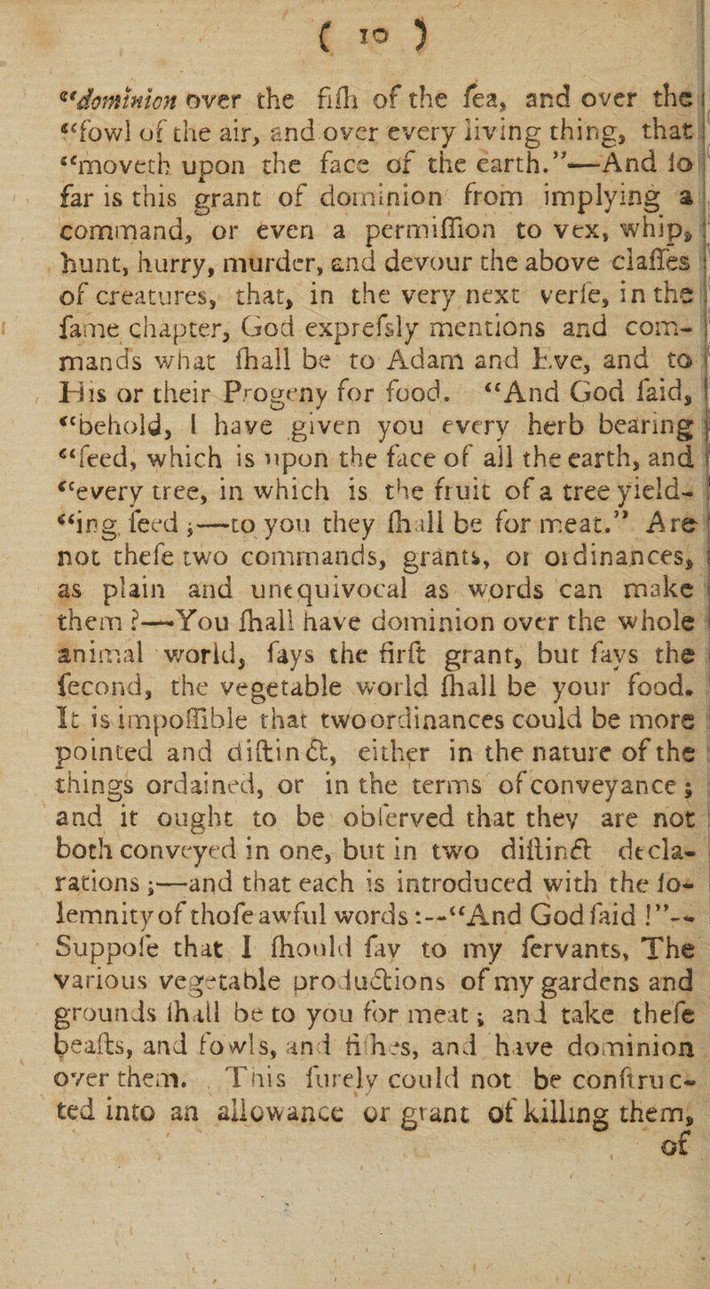 ( io 5 dominion over the fifli of the fea, and over the | ‘‘fowl of the air, and over every living thing, that: “moveth upon the face of the earth.”'—And lo far is this grant of dominion from implying a command, or even a permiflion to vex, whip* : hunt, hurry, murder, and devour the above dalles j of creatures, that, in the very next verfe, in the i fame chapter, God exprefsly mentions and com- . mands what fhall be to Adam and Eve, and to f Eiis or their Progeny for food. “And God laid, I “behold, l have given you every herb bearing j “feed, which is upon the face of all the earth, and * “every tree, in which is the fruit of a tree yield- ! “ing feed j—to you they fhall be for meat.” Are not thefe two commands, grants, oi oidinances, \ as plain and unequivocal as words can make * them ?—You fhall have dominion over the whole animal world, fays the firft grant, but fays the fecond, the vegetable world (hall be your food. It is irnpoiTible that two ordinances could be more pointed and diftinft, either in the nature of the things ordained, or in the terms ofconveyance; and it ought to be oblerved that they are not both conveyed in one, but in two diftinS dtcla- rations;—-and that each is introduced with the !o- lemnityof thofe awful words“And God faid Suppofe that I fhould fay to my fervants, The various vegetable prod.u&amp;ions of my gardens and grounds ih ill be to you for meat; and take thefe beads, and fowls, and tiih.es, and hive dominion over them. This finely could not be conftruc~ ted into an allowance or giant of killing them.