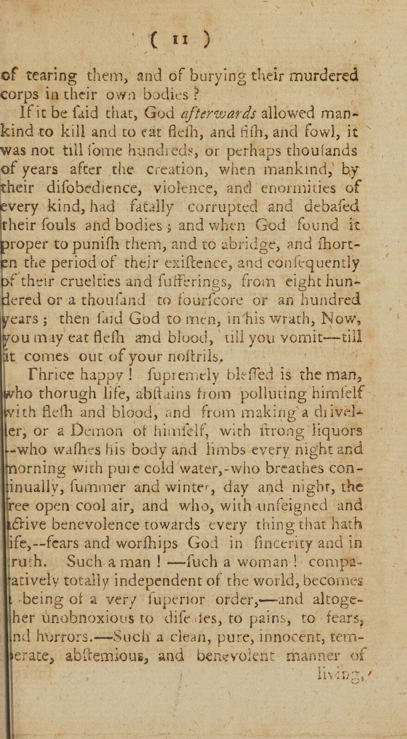 I (  ) of tearing them, and of burying their murdered corps in their own bodies ? If it be laid that, God afterwards allowed man¬ kind to kill and to eat flefh, and fill, and fowl, it was not till 1'ome hundreds, or perhaps thouiands of years after the creation, when mankind, by their difobedience, violence, and enormities of every kind, had fatally corrupted and debaled, their fouls and bodies ; and whyn God found it proper to punifh them, and to abridge, and ihort- fen the period of their cxiftence, and conftquently pf their cruelties and bufferings, from eight laun¬ dered or a thou land to fourfcore or an hundred years ; then laid God to men, in his wrath, Now ou may eat flefh and blood, till you vomit* it comes out of your noftrlls. Thrice happy ! fupremcly bit fed is the man, who thorugh life, abftains Irom polluting himlelf vith flefh and blood, and from making a d,liveli¬ er, or a Demon ot himlelf, with itrong liquors -who wadies his body and limbs every night and naming with puie cold water,-who breathes con- inually, fummer and winter, day and night, the fee open cool air, and who, with unfeigned and £Hve benevolence towards every thing that hath ife,—fears and worldips God in fincerity and in ruth. Such a man 1 —fuch a woman ! com pa- ativelv totally independent of the world, becomes • being of a very iuperior order,—-and altoge- her unobnoxiotis to diledes, to pains, to fears? nd horrors.—Such a clean, pure, innocent, terri¬ er ate, ab Ife minus, and benevolent manner of i * t n \ * *n' y *