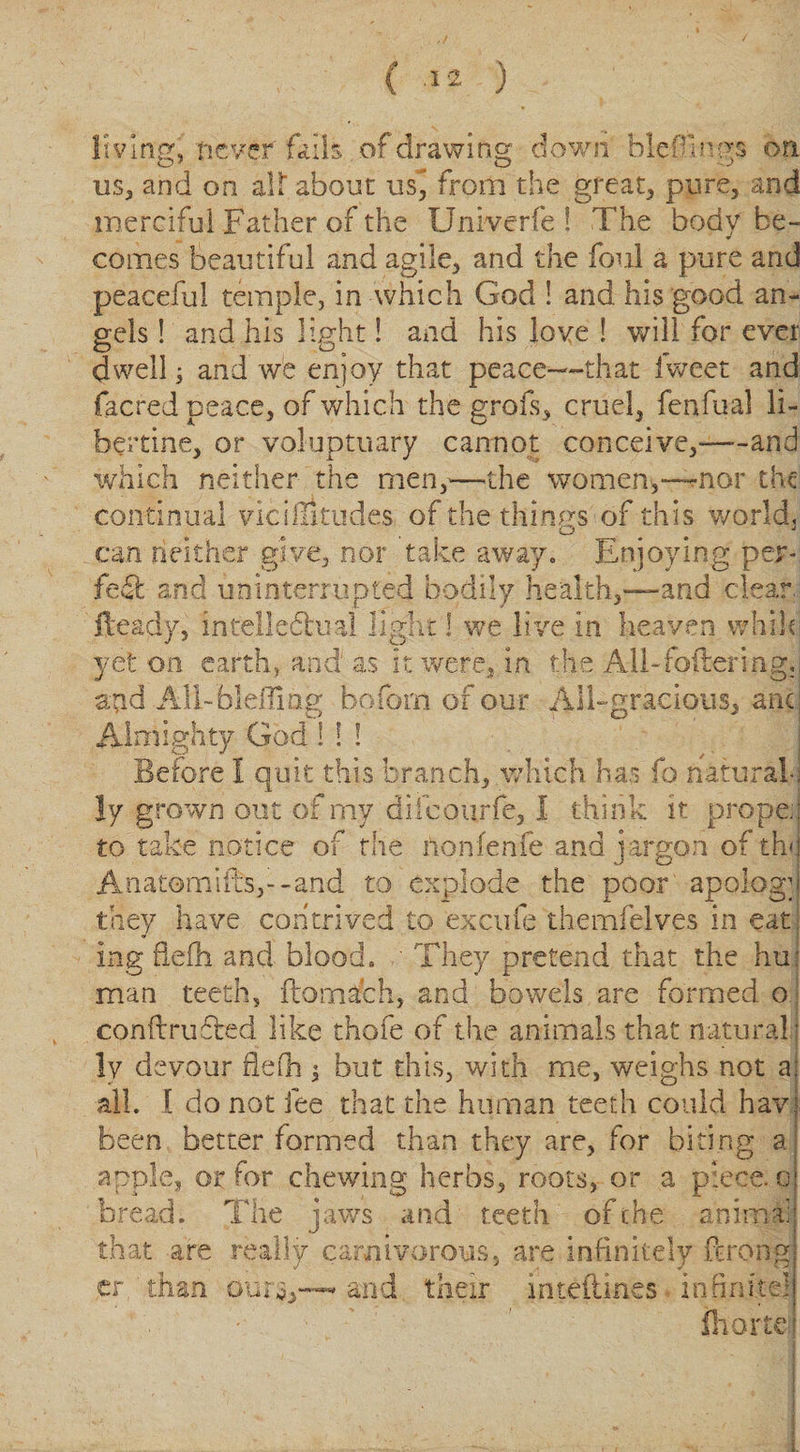 living. never foils of drawing down Heflin gs on us, and on aU about us, from the great, pure, and merciful Father of the Univerfe 1 The body be¬ comes beautiful and agile, and the foul a pure and peaceful temple, in which God ! and his good an¬ gels ! and his light! and his love ! will for ever dwell 3 and we enjoy that peace--that fweet and facred peace, of which the grofs, cruel, fenfual li¬ bertine, or voluptuary cannot conceive,-and which neither the men,—the women,—nor the continual vicilTitiides of the things of this world, can neither give, nor take away. Enjoying per¬ fect and uninterrupted bodily health,—and clear Heady, intellectual light! we live in heaven vvhik yet on earth, and as it were, in the Ali-fotlering,, acid All- bleiTiag boforn of our All-gracious, any Almighty God ! ! ! . Before 1 quit this branch, which has fo natural; ly grown out of my difeourfe, I think it proper to take notice of the nonfenfe and jargon of the Anatomifts,--and to explode the poor apology they have contrived to excufe themfelves in eat, Ing fiefh and blood. They pretend that the hu: man teeth, ftomach, and bowels are formed o conftrufted like thofe of the animals that natural;) ly devour flefh $ but this, with me, weighs not a; all. 1 do not fee that the human teeth could havj been better formed than they are, for biting a! apple, or for chewing herbs, roots, or a piece. o| bread. The jaws and teeth, of the animat that are really carnivorous, are infinitely ferong tr than ours,™ and their inteftines infinite! fhortd