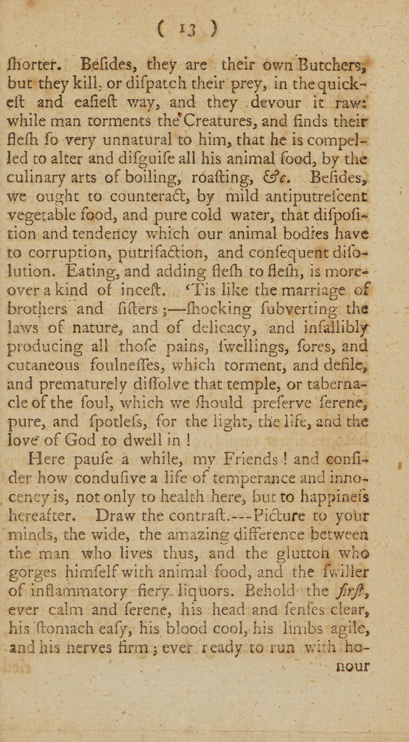 fhorter. Befides, they are their own Butchers* but they kill, or difpatch their prey, in the quick- eft and eaiieft way, and they devour it raw: while man torments the'Creatures, and finds their Belli fo very unnatural to him, that he is compel¬ led to alter and difguife all his animal food, by the culinary arts of boiling, roafting, &amp;c. Befides, we ought to counteract, by mild antiputreicent vegetable food, and pure cold water, that difpofi- tion and tendency which our animal bodies have to corruption, putrifadHon, and confeq'uent difo- lution. Eating, and adding Belli to Belli, is more¬ over a kind of inceft. ‘Tis like the marriage of brothers and fillers Blocking fubverting the laws of nature* and of delicacy, and infallibly producing all thofe pains, fwellings, fores, and cutaneous foulneiTes, which torment, and defile* and prematurely diftolve that temple, or taberna¬ cle of the foul, which we fhould preferve ferene, pure, and fpotlefs, for the light, the life, and the love~ of God to dwell in ! Here paufe a while, my Friends ! and conn- der how conduBve a life of temperance and inno- cencyis, not only to health here, but to happinefs hereafter. Draw the contrail.---Picture to your minds, the wide, the amazing difference between the man who lives thus, and the glutted who gorges himfelf with animal food, and the (wilier of inflammatory fiery-liquors. Behold the fir ft ^ ever calm and ferene, his head and fenfes clear, his flomach eafy, his blood cool, his limbs agile, and his nerves firm j ever ready to run with-ho- v • - nour