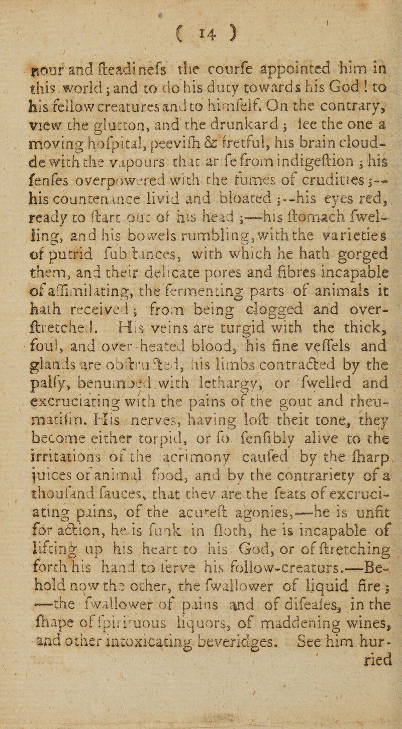 C 14 ) riour and fteadinefs the cotirfe appointed him in this .world; and to do his duty towards his God ! to his fellow creatures and to himfelf. On the contrary, view the glutton, and the drunkard ; lee the one a moving hofpital, peevi'fh &amp; fretful, his brain cloud- de with the vapours that ar fefroin indigefeion $ his fenfes overpowered with the turnes of crudities 3— his countenance livid and bloated j--his eyes red,, ready to ftart out of his head his ftofnach dwel¬ ling) and his bowels rumbling, with the varieties of putrid fub'tances, with which he hath gorged them, and their delicate pores and fibres incapable of adimilating, the fermenting parts of animals it hath received; from being dogged and over- ftretched. His veins are turgid with the thick, foul, and over-heated blood, his fine vdTels and glands -are ob t m led, ids limbs contracted by the pally, benumbed .with lethargy, or fwelled and excruciating with the pains of the gout and rheu- nnatiim. His nerves, having loft theit tone, they become either torpid, or fo fenfibiy alive to the irritations of the acrimony caufed by the fharp juices or animal food, and bv the contrariety of a thou land fauces, that thev are the feats of excruci¬ ating pains, of the acuteft agonies,—he is unfit for adlion, he is funk in (loth, he is incapable of lifting up his heart to his God, or of ftretching forth h 1 s han d to ferve his follow-creators-Be- hold now the other, the fwallower of liquid fire} the fwallower of pains and of difeaies, in the fhape offpiriruous liquors, of maddening wines, lur¬ ried and other intoxicating Beveridges. See him bur