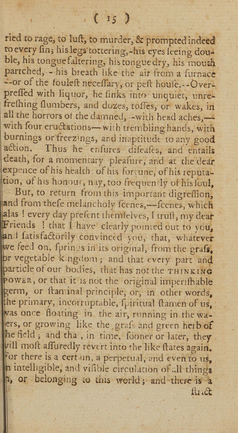 ried to rage,, to luft, to murder, &amp; prompted indeed to every lin$ his legs* tottering,-his eyes feeing dou¬ ble, his tongue faltering, his tongue dry, his mouth partched, - his breath like the air from a furnace —or 01 the fouleft neccffary, or peft hou:fe.--Over- preiied with liquor, he finks into unquiet, unre- frefhing (lumbers, and dozes, toifes, or wakes, in all the horrors of the damned, - -with head aches,—- with four eradiations-—with trembling hands, with burnings or freezings, and inaptitude to any good action. Thus he enfures difeafes, and entails death, for a momentary pleafure, and at the dear expence of his health of his fortune, of his reputa¬ tion, of his honour, nay, too frequently of his foul, j But, to return from this important digreffion, and from thefe melancholy feenes,—-feenes, which plas ! every day preftnt themfelves, 1 trufl, my dear Friends ! that l have clearly pointed out to you, an i fatisfadiorily convinced you, that, whatever feve feed on, iprinys in'its original, from the grafs, Dr vegetable kingdom•; and that every part and particle of our bodies, that has not the thinking Power, or that it is not the original impenfhable ^erm, or ftamirial principle, or, in other words, the primary, ineorruptabie, fpiritual ftamen of us, peas once floating in the air, running in thewa- ers, or growing like the-,grafs and green herb of he held , and tha , in time, fooner or later, they r/ili moft aiTuredly revert into the like flares again* *or there is a certain, a perpetual, and even to us, h intelligible, and vifible circulation of all things % or belonging to this world; and there is a ili id:
