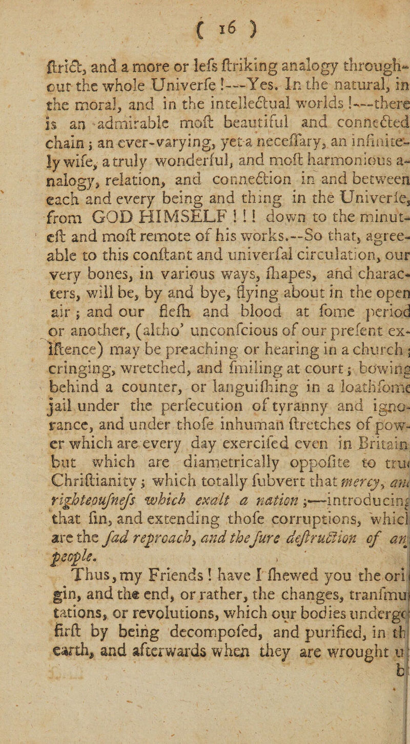 flncl, and a more or lefs finking analogy through¬ out the whole Univerfe !-—Yes. In the .natural, in the moral, and in the intellectual worlds !—-there is an admirable moil beautiful and connected chain ; an ever-varying, yet-a neceffary, an infinite¬ ly wife, a truly wonderful, and mod harmonious a- nalogy, relation, and connection in and between each and every being and thing in the Univerie, from GOD HIMSELF 1 !! down to the minut- 1 eft and moil remote of his works.—So that, agree¬ able to this coaftant and univerfal circulation, our very bones, in various ways, drapes, and charac¬ ters, will be, by and bye, flying about in the open air 1 and our fkfh and blood at fome period or another, (altho* u.nconfcious of our prefect ex* Iftence) may be preaching or hearing in a church 3 cringing, wretched, and ftniling at court s bowing behind a counter, or laiiguifhing in a loathfome jail under the perfecution of tyranny and igno¬ rance, and under t-hofe inhuman ftretches of pow¬ er which are every day exercifed even in Britain but which are diametrically oppofite to tru&lt; Chriftianitywhich totally fubvert that mercy, mu righteoujnejs which exalt a nationintroducing that fin, and extending thofe corruptions, whicl are the fad ref reach, and theJure dejlruftion of an feofle. Thus, my Friends ! have I (hewed you the orb gin, and th&amp; end, or rather, the changes, tranimus tations, or revolutions, which our bodies undergo firft by being decompofed, and purified, in th earth, and afterwards when they are wrought u