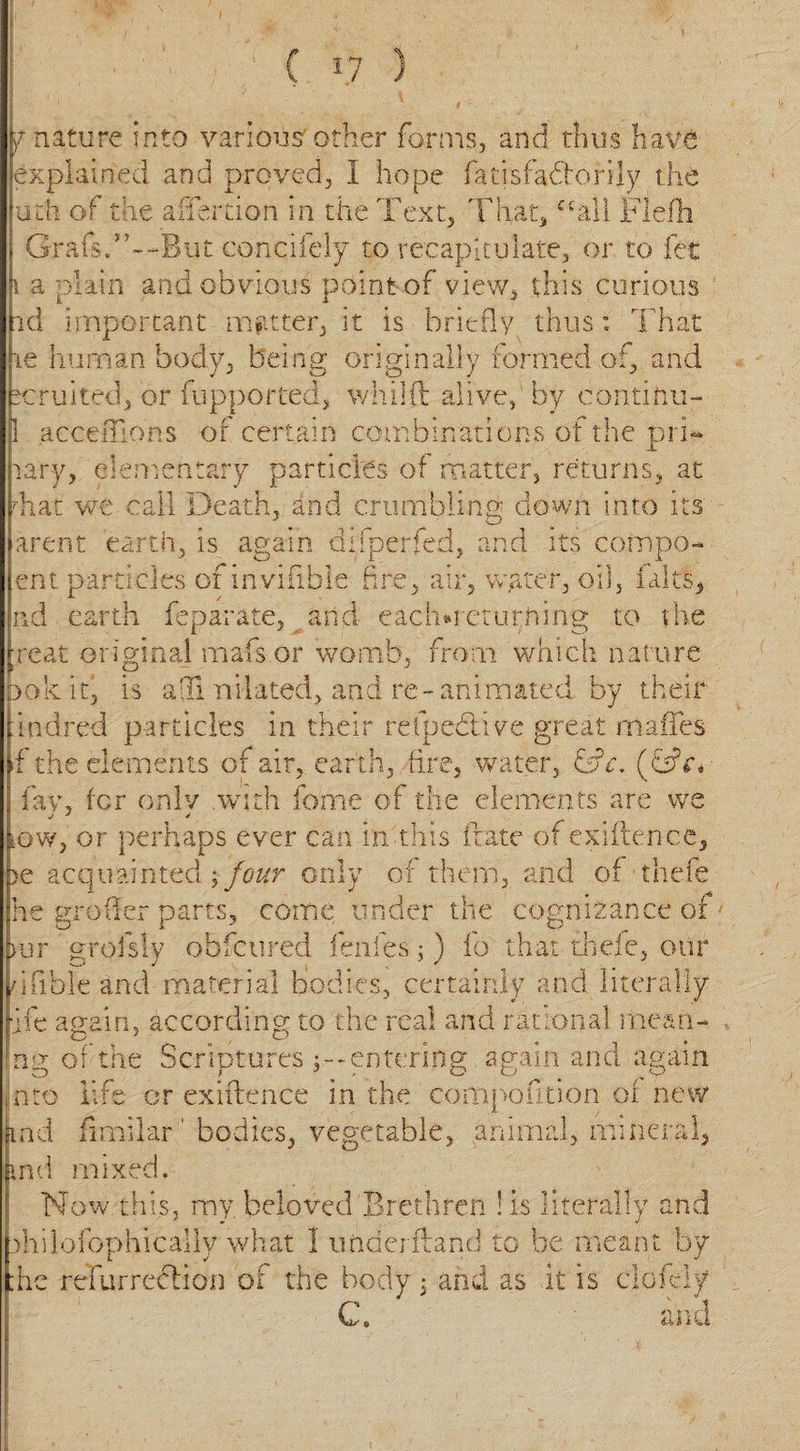 y nature into various'other forms, and thus haV6 explained and proved, I hope fatisfafeorily the uth of the affertion in the Text, That, Tail Flefli Grafs.cohcifely to recapitulate, or to fet 1 a plain and obvious point of view, this curious nd important matter, it is briefly thus: That te human body, being originally formed of, and toruited, or fupported* whilft alive, by continu- 1 acceiTions of certain combinations of the pri¬ mary, elementary particles of matter, returns, at Tat we call Death, and crumbling down into its arent earth, is again difperfed, and its compo- ent particles of invifible fire, air, water, oil, (alts, nd earth feparate, and eachmeturhing to the reat original mafs or womb, from which nature 00k it, is a fix nilated, and re-animated by their indred particles in their relpedtive great rnaffes f the elements of air, earth, fire, water, fefe. (fijkv fay, for only with lb me of the elements are we Gw, or perhaps ever can in this irate of exiftence, &gt;e acquainted ; four only of them, and of thefe he groiler parts, come under the cognizance of Dur grofsly obfcured fenfes;) fo that thefe, our dfible and material bodies, certainly and literally lie again, according to the real and rational mean- ng of the Scriptures entering again and again into life or exiftence in the compofition of new md fimilar' bodies, vegetable, animal, mineral, imi mixed. Now this, my. beloved Brethren ! is literally and diilofoph ically what 1 underftand to be meant by :hc refurrefeion of the body 5. and as it is ciofely C. and