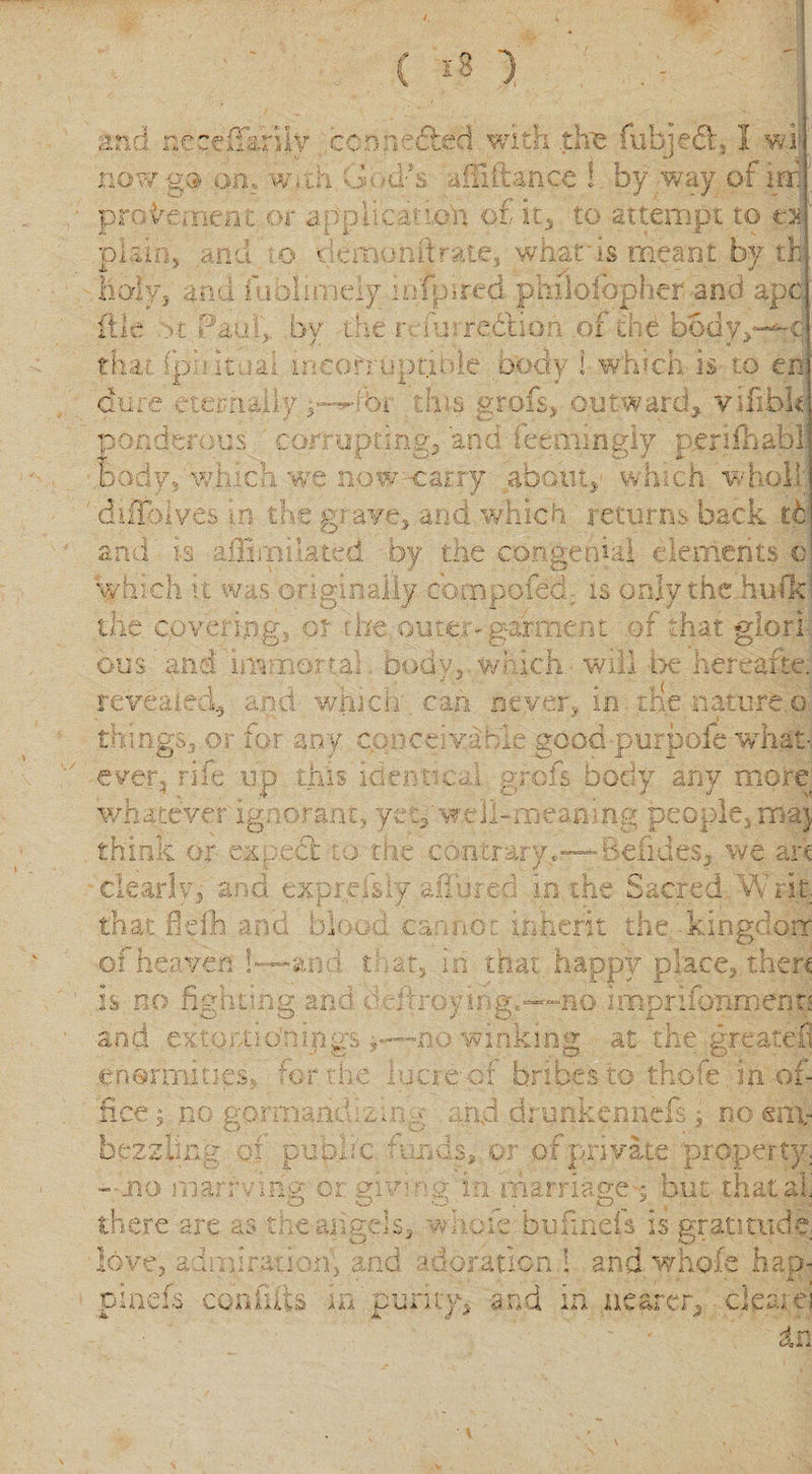 i1. A £ d necefianly ccmw'&amp;d with .the fubvedh 1 wi now go on. With. (&gt; m/s dliitance ! by way of ini pro dement or applicauo'n of it, to attempt to o plain, and so &lt;iemohftrate, whatsis meant by th holy, and uionmdy infpired jphilofbphcr and apt (tie &gt;t Paul,, by the r- furre&amp;ion of the body/ that fpok lai incorruptible body I which is- to en dure eternally,oi this grots, outward, vifibh ponderous corrupting, and feemingiy perifhabl hody, which we now carry about, which wholi; diffolyes in the grave, and which returns back th and' is aiEciliated by the congenial elements c which it was originally co.npofec. is only the hulk the covering, or r he outer- garment of that glori bus and immortal, body5which will be hereafter revealed, and which can never, in rife nature o things, or for any conceive me good purpoie what- ever, rife up this identical grefs body any moret whatever ignorant, yep'well-meaning people, ma} » c •»' N , ~ r~ r think or emmet o trie contrary Befides* we art clearly, and osprefsly alibied in the Sacred v\ rat. that fieili and blood, cannot inherit the .kingdom of heaven ~ and that, in that happy place, then is no fighting and h ffroyiog.no imprisonment; and extor-tio’nings ,—no winking at the greater enormities, tor rne lucre of bribes to thofe inof- m f-j r'f* 3 , no gormandizing and drunkenneft ; no em¬ bezzling oi public funds, or of private property; -no marruny or mvwv in marriage-; but thatali O O O O ' --A there are as the-angels, whole bufinels is gratitude, love, admiration; and adoration ! and whofe hap- pinefs con flits m ‘ purity, and in nearer, clear ej in