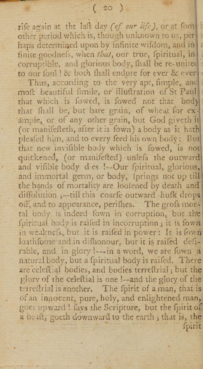 rife atfain at tht laft day (of our life), or at form | ’’—■' _ * _ - 1 other period which is, though unknown to us, per j i* haps determined upon by infinite w idiom, and in finite goodnefs, when thaty our true, Ipiritual, in- jit corruptible, and glorious, body, {hall be re~ united i to our foul! &amp; both (hall endure for ever &amp; ever] t Thus, according to The very apt, fimpie, and : mo| beautiful fimile, or illuilration of St Paul j that which is fowed, is lowed not that body] that fa all be, but bare grain, of wheat for ex- o ample, or of any other grain, but God giveth it] (or manifeffeth, after it is Town) a body as it hath! plea-fed him, and to every feed his own body : .Out that new invifible body which is lowed, is not quickened, (or manifefted) unleis the outward! and vilThfo body dies Our fpiritual, glorious, j and immortal germ, or body, Iprings riot up till the bands of mortality are loofened by death and j dilloiution j—till this coarfe outward Hufk drops j off, and to appearance, peri fixes. The grofs mor¬ tal body is indeed Town in corruption, but brie ipiritual body-is raifed in incorrupt ion; it is fown in weak nets, but it is raifed in power: It is fawn loathforne and in dilhonour, but it is railed deb- table, and- in glory !—* in a word, we are fown a natural body, but a ipiritual body is raifed. There are celefpal bodies, and bodies terrfcftrial; but the glory of the celeilial is one l—and the glory of the ter retinal is another. The fpirit of a man, that is of an innocent, pure, holy, and enlightened man, goes upward i fays the Scripture, but the fpirit of c a be id, goetii downward to the earth j that is, the fpirit