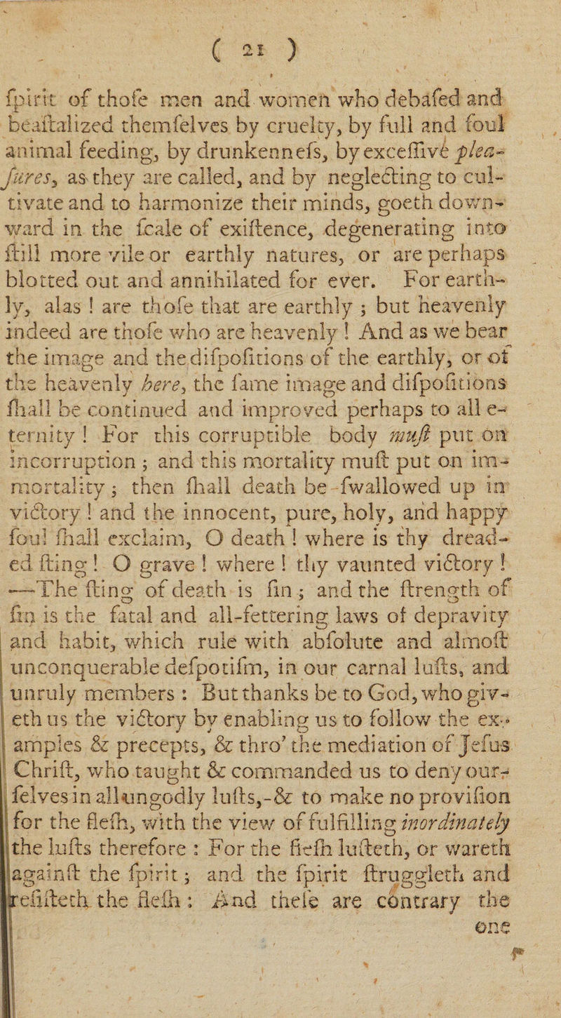 fpirit of thole men and women who debafed and bea'ftalized themfelves by cruelty, by full and foul animal feeding, by drunkennefs, byexcefiiv£ flea- fares, they are called, and by neglecting to cul¬ tivate and to harmonize their minds, goeth down- y/ard in the fcale of exidence, degenerating into fti 11 more vile or earthly natures, or are perhaps blotted out and annihilated for ever. For earth¬ ly, alas ! are thole that are earthly ; but heavenly indeed are thofe who are heavenly ! And as we bear the image and the difpofitions of the earthly, or ot the heavenly here, the fame image and difpofitions loall be continued and improved perhaps to all e~ ternity ! For this corruptible body mufl put on incorruption ; and this mortality mud put on im¬ mortality ; then (hall death be -fwallowed up in victory ! and the innocent, pure, holy, and happy foul fhall exclaim, O death ! where is thy dread¬ ed ding ! O grave ! where ! thy vaunted vidtory ! —The ding of death is fin ; and the drength of da is the fatal and all-fettering laws of depravity and habit, which rule with abfolute and al mod- unconquerable defpoiifm, in our carnal lulls, and unruly members : But thanks be to God,whogiv« eth us the vidtory by enabling us to follow the ex¬ amples &amp; precepts, &amp; thro? the mediation of Jefus Chrid, who taught &amp; commanded us to deny ourr felves in allungodly luds,-&amp; to make no provilion for the defh, with the view of fulfilling inordinately the kids therefore : For the fiefh ludeth, or wareth againd the fpirit; and the fpirit ftrussjleth and tefidetk the fiefh; And theie are contrary the