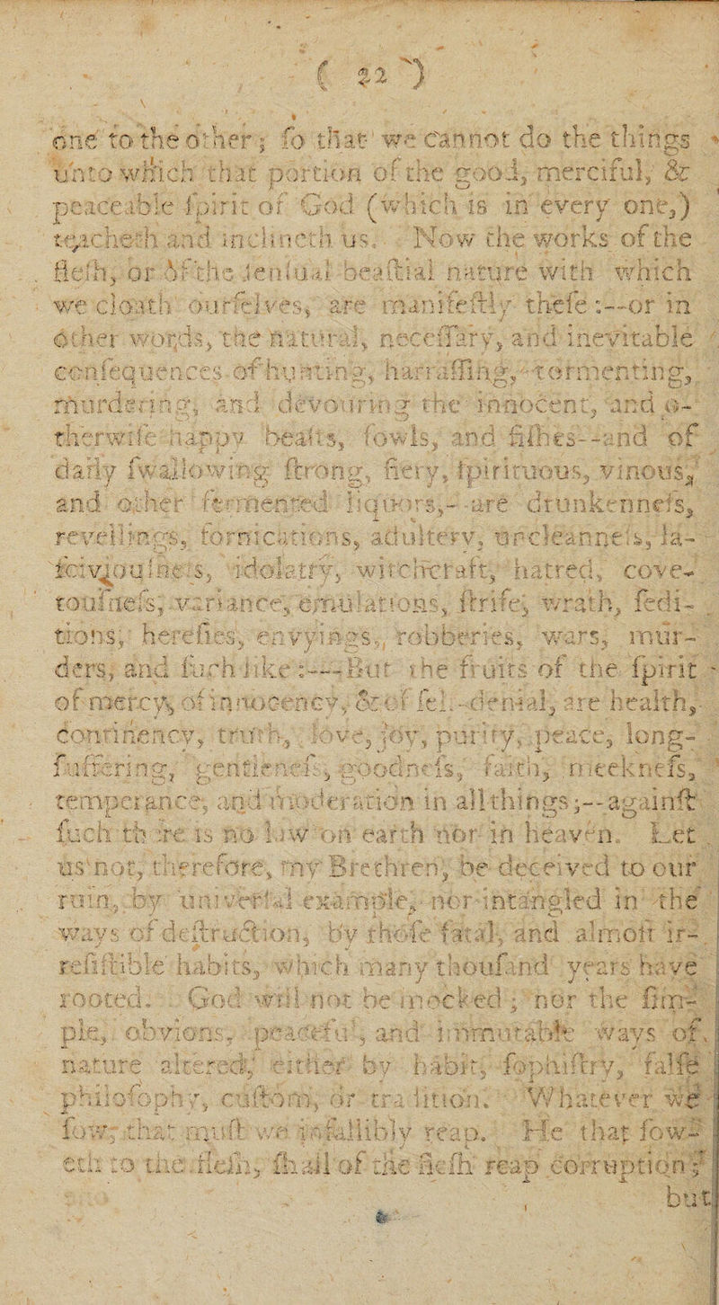 ( OS ~y one to the other; fo that- we cannot do the things unto which chat portion of the good,- merciful, &amp; peaceable fpiric of God (wliich is in every' one,) tyichmh and in eh net h us. Now the works of the flelh, or V the .ten hub bee Ural nature with which we ciobth burfeives, are inanifeftly thefe or in other wopN/tne niter N necc flat y, and inevitable co n i eq u e n ces of hu n 11n y, h ar i a 1T1 ng, 16 r rn en 11 n g, murde&lt; in;;r, an ; deVo&gt;1ri&gt;«g t.he innocent, and o- titer whe. nappy heal i s, low Is, and hikes--; nd of daily fw ill owing ftrong, fiery Jpintuous, vinous* and other' reoriented liquors,- are dr unkennels. revel]mgs, tornicrmons, adulterv, urdeanneis, la- Niveous nc s, idol a try, wircircraft, hatred, cove- toufnefsj variance, emu!anon, ftrifei wrath, {edi¬ tions, herefies, envyings robberies, wars, mur¬ ders, and furh like But &gt;he fruits-of the fpvrit of mercy, of innoc-enGV,- or i lei. - denial, tie health, donrihency, truth, Nve, joy, purify, .peace, long- fuffering, gentlenef, goodnds, faith, .rneeknefs, temperance*, and tfa deration in all thingsag iinft l.uch th :re is no 1 iw or? ear n nor in heavfn. Let usvnor, therefore, my Brethren, be dece ved to our rain., by itnmerhJ exaropky nor•;nt angled in the bv ways of defiru6t io;i. refi ft ible habits, wl; rooted. God wnl pie,, obvio: nature altera rhe-th fawn and amotr ir- b Lin r fov; chat muff 1C h many tiiouf! nd years K v p not he i n &lt; ?cked ; nor the furf tt 11 ’ , and bnmw table w a ys of H .24 f- ■- t V.' t. by h a biff f i * n . apuiftry. falfe S 0&lt; trail non. Wha r f V'1 rr wb .A, I N 4 Vli HblV * 'Cap. He t hat fowd stii to ttie.ikih, fhall of die rkfli reap corruption f j i ± but