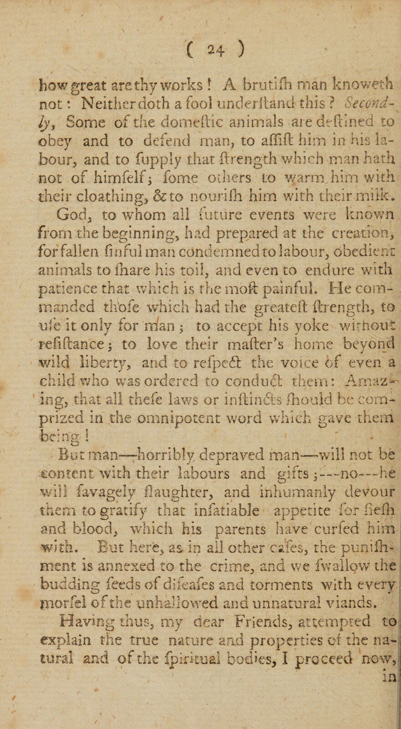 how great are thy works ! A brutifii man knoweth not: Neither doth a fool underftand this ? Second- ^ lyf Some of the domeftic animals are defined to obey and to defend man, to aflifl him in his la¬ bour, and to fupply that ftrength which map hath not of himfelf -y feme others to warm him with their cloathing, &amp;to nourilh him with their milk. God, to whom all future events were known from the beginning, had prepared at the creation, for fallen finful man condemned to labour, obedient animals to lhare his toil, and even to endure with patience that which is the mod painful. Fie com¬ manded thbfe which had the greatefl ftrength, to ufe it only for mfan $ to accept his yoke without refinance; to love their mailer's home beyond wild liberty, and to refpcfl the voice of even a child who was ordered to conduct them: Amaz¬ ing, that all thefe laws or inflincts fliould be com¬ prized in the omnipotent word which gave them being i •' But man—horribly depraved man—will not be content with their labours and Hitsno—he w O J will favageiy 11 aughter, and inhumanly devour them to gratify that infatiable appetite for freili and blood, which his parents have cur fed him with. But here, as in all other cafes, the punifh- ment is annexed to the crime, and we fwallow the budding feeds of difeafes and torments with every ynorfel of the unhallowed and unnatural viands. Having thus, my dear Friends, attempted to explain the true nature and properties of the na¬ tural and of the (piritual bodies, I pro ceed now, in