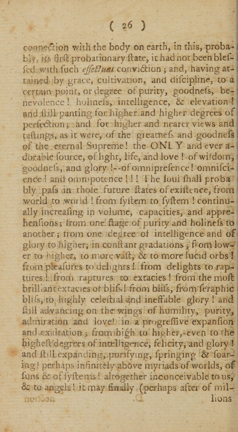 connexion with the body on earth, in this, proba- ! blfs ll£ flrft probationary ftate, it had not been bid- 1 fed. with fuch effectual conan&amp;ibn , and, having at- I rained by grace, cultivation, and difciplinc, to a certain point, or degree of purity, goodnds, be-: rievolencq ! holinefs, intelligence, &amp; elevation ! ! and iii.il panting for higher and higher degrees of: perfedlion 5 and for higher and nearer views and . tailings, as it were, of the gi earned, and goodnefs ! of the eternal Supreme! the ONLY and ever a- I dorable four.ce, of light, life, and love ! of wisdom, | goodnds, ana glory !—of omniprefence! omnifcN i ence ! arid omnipotence ! ! ! The loui fhali proba | bly pals in thole future flares of ex i fie nee, from world to world ! from fyilcm to fyflem ! continu- i ally increafing in volume, capacities, and appre- ! henfions; from one flage of purity and holinefs to another; from one degree of intelligence and of glory to higher; in confeant gradations , f om low¬ er to higher, to more vail, &amp; to more lucid orbs ! from pleafures to ddigiits !. from delights to rap¬ tures.! from raptures to exfacies 1 from the moil brilliantextacies of bli.f! from blits, from feraphic biffs, to highly cddlial and ineffable glory! and ilifl a-dvaacing on the* wings of humility, purity, admiration and love! in a progreffive expanlion and ..exaltation ; from: high to higher,-even to the higheft degrees of intelligence, felicity, and glory ! and ftilLexpanding^ purifying, fpringing &amp;r fear¬ ing! perhaps infinitely above myriads of worlds, of funs &amp; offyftems i altogether inconceivable tons, &amp; to angels! it may finally (perhaps after of mil- X' \$l ■ , i lions