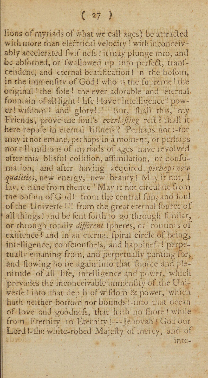lions of myriads of what we call ages) be attracted with more than electrical velocity ! with inconceiv¬ ably accelerated fwif nefs 1 it may plunge into, and be abforoed, or (wallowed up into ptrfeft, tranf- cendenc, and eternal beatification! n the bbfom, in the immenfity of God ! who is the fupreme ! the * original! the foie ! the ever adorable and eternal/ fountain of all light 1 life ! love ! intelligence! pow¬ er ! wifdom 1 and glory!!! bur, hi all this, my Friends, prove the foul’s everts fling reft ? fhall it here repofe in eternal till nets ? Perhaps, not;-for may it not emane, per haps in a moment, or perhaps not 111 millions of myriads of ages have revolved after this blisful collifion, afiimilation, or confu- maion, and after having acquired, perhaps fiew qualities, new energy, new beauty! May it not, 1 ; lav, emane from thence f Mav it not circulate from | t ie bof &gt;n of G &gt;d! from the central fun,-and foul j of the Univerfe!!! from the great eternal iource of j all things ! and be lent forth to go through fim'ilar, or through totally different fpheres, or routine s of , exiftence ! and in an eternal fpiral circle of being, intelligence, confCioufnds, and happinefs l perpe¬ tual lv e nailing from, and perpetually panting for, and flowing home again into that fource and ple¬ nitude of all life, intelligence and power, which prevades the inconceivable immenfity of the Unir verfe ! into that dep h of wifdom &amp; power, which hath neither bottom nor bounds hinto that ocean of love and goodnefs, that hath no fhore! while from Eternity to Eternity! --Jehovah ! God our Lord!-the white-robed Majefty of mercy, and of