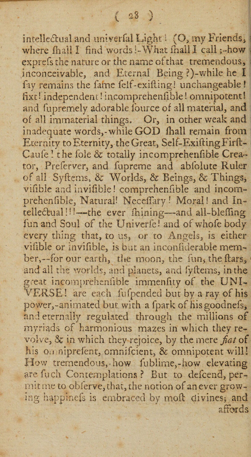intellectual and univerfal Light I (O, my Friends, : where (hall 1 find words!-What mall I call ;-how . exp refs the nature or the name of that tremendous, i inconceivable, and Eternal Being ?)-'while he I fay remains the fame felf-exiftingl unchangeable ! fix'd-independent! incoraprehenfible! omnipotent! and fupremely adorable fource of all materia), and of all immaterial things. Or, in other weak and inadequate words,-while GOD fhall remain from Eternity to Eternity, the Great, Self-Exifting.Firfi&gt; Caufe! the foie &amp; totally mcomprehenfible Crea¬ tor, Preferver, and fupreme and abfolute Ruler of all Syftems, &amp; Worlds, &amp; Beings, &amp; Things, vifible and invifible! comprehenfible and incom- prehenfible, Natural? NeccfTary - iMoral! and In¬ tellectual ! 1 -the ever Alining—and all-bleffing fun and Soul of the Univerfe! and of whofe body every thing that, to us, or to Angels, is either vifible or invifible, is but an inconfiderable mem¬ ber,—for our earth, the moon, the fun, the (tars,j and all the worlds, and planets, and fyflems, in the great incomprehenfible immenfity of the UNI¬ VERSE! are each fufpended but by a ray of his po-wer,-animated but with a fpark of hisgoodnefs, and eternally regulated through the millions of myriads of harmonious mazes in which they re¬ volve, &amp; in which they rejoice, by the mere fiat of his on niprefent, omnifcient, &amp; omnipotent will! How tremendous,-how fublime,-how elevating are fuch Contemplations? But to ddcend, per¬ mit me to oblerve, that, the notion of an ever grow¬ ing happ kiefs is embraced by mofl divines; and affords