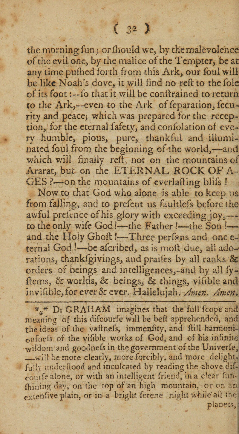 the morning fun $ or fliould we* by the malevolence of the evil one* by the malice of the Tempter* be at any time puihed forth from this Ark* our foul will be like Noah’s dove* it will find no reft to the foie of its foot :—fo that it will be conftrained to return to the Ark*—even to the Ark of feparation* fecu- rity and peace; which was prepared for the recep¬ tion* for the eternal fafety, and confolation of eve¬ ry humble, pious, pure* thankful and illumi¬ nated foul from the beginning of the world*—and which will finally reft, not on the mountains of Ararat, but on the ETERNAL ROCK OF A- GES ?—-on the mountains of everlafting blifs ! Now to that God who alone is able to keep us from falling, anti to prefent us faultlefs before the awful prefence of his glory with exceeding joy*-— to the only wife God!—-the Father !—the Son !— and the Holy Ghoft!—Three perfens and one e~ ternal God !—be aferibed, as is moft due* all ado-1 rations* thankfgivings* andpraifes by all ranks &amp; orders of beings and intelligences*-and by all fy- ftemsj &amp; worlds* &amp; beings* &amp; things* viiible and invifible*for eirer&amp; ever. Hallelujah. Amen, Amen. ### Dr GRAHAM imagines that the full fcope and meaning of this difoourfe will be befl apprehended, and the ideas of the vallnefs, immenlity, and fli 11 harmonic ©ufnefs of the vifible works of God, and of his infinite wifdom and goodnefs in the government of the Univerfe, _will be more clearly, more forcibly, and more delight¬ fully underflood and inculcated by reading the above dif¬ eourfe alone, or with an intelligent friend, in a clear fun- fliining day, on the top of an high mountain, or on an] ettenfive plain, or in a bright, ferene night while ail the! planets, I