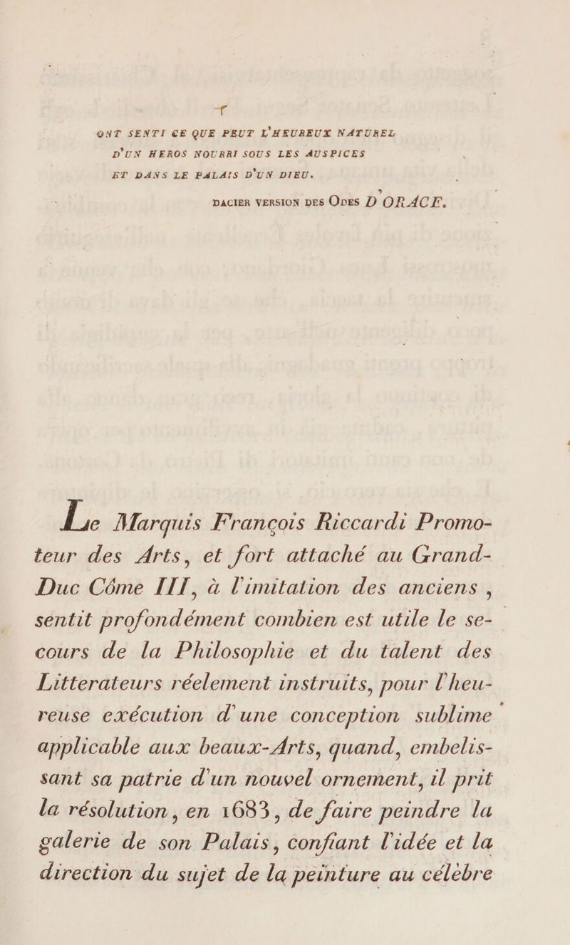 -r ONT SESTI CE QUE PEUT VHEUREUX NATUREL d'us HEROS NOURRI SOUS LES AUSPICES HT DANS LF. PALAIS d'uS DIEU. DACIER VERSION DES OdES D OR.ACE, Le Marquis Francois Ri ccardi Promo¬ teur des Arts, et fort attaché au Grand- Duc Come III, à Iimitation des anciens , sentit profondément combien est utile le se¬ cours de la Philosophie et du talent des Littérateurs réelement instruits, pour l heu¬ reuse exécution d une conception sublime applicable aux beaux-Arts, quand, embelis- sant sa patrie d'un nouvel ornement, il prit la résolution, en i683, de faire peindre la galerie de son Palais, confant Vidée et la direction du sujet de la peinture au cèlebre