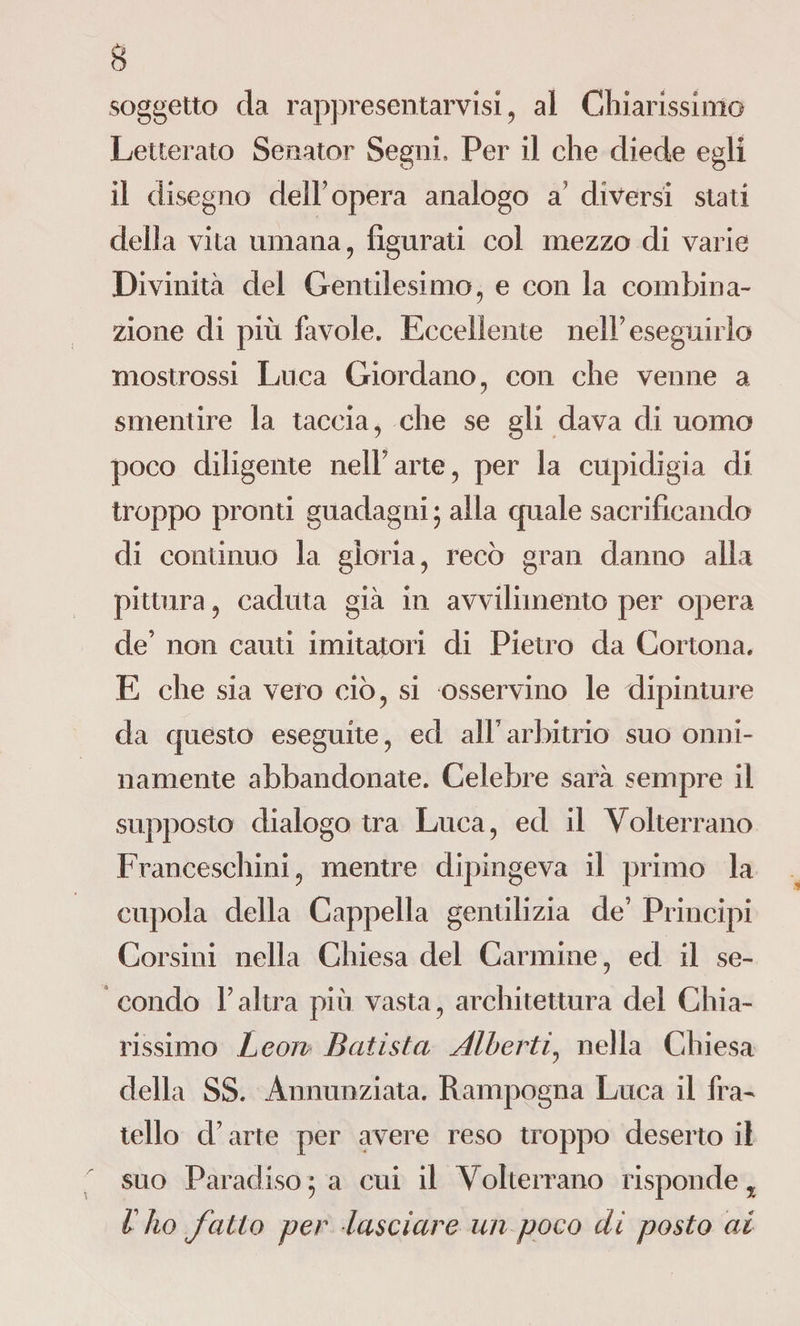 soggetto da rappresentarvisi, al Chiarissimo Letterato Senator Segni, Per il che diede egli il disegno dell’opera analogo a’ diversi stati della vita umana, figurati col mezzo di varie Divinità del Gentilesimo, e con la combina¬ zione di più favole. Eccellente nelP eseguirlo mostrossi Luca Giordano, con che venne a smentire la taccia, che se gli dava di uomo poco diligente nell9arte, per la cupidigia di troppo pronti guadagni ; alla quale sacrificando di continuo la gloria, recò gran danno alla pittura, caduta già in avvilimento per opera de9 non cauti imitatori di Pietro da Cortona. E che sia vero ciò, si osservino le dipinture da questo eseguite, ed alParbitrio suo onni¬ namente abbandonate. Celebre sarà sempre il supposto dialogo tra Luca, ed il Volterrano Franceschini, mentre dipingeva il primo la cupola della Cappella gentilizia de’ Principi Corsini nella Chiesa del Carmine, ed il se¬ condo P altra più vasta, architettura del Chia¬ rissimo Leon Batista Alberti, nella Chiesa della SS. Annunziata. Rampogna Luca il fra¬ tello d’arte per avere reso troppo deserto il suo Paradiso ; a cui il Volterrano risponde, l ho fatto per lasciare un poco di posto ai