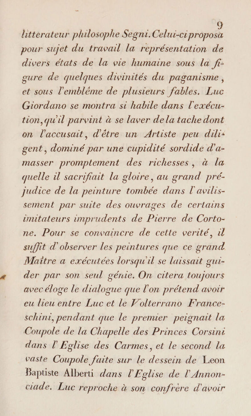 littérateur philosophe Segni. Celui-ci proposa pour sujet du travail la représentation de divers états de la vie humaine sous la fi¬ gure de quelques divinités du paganisme , et sous Vemblème de plusieurs fiables. Luc Giordano se montra si habile dans 1exécu¬ tion gjuil parvint à se laver delà tache dont on Vaccusait ? iïêtre un Artiste peu dilC gent 5 dominé par une cupidité sordide d'a¬ masser promptement des richesses 9 à la quelle il sacrifiait la gloire ? au grand pré¬ judice de la peinture tombée dans l avilis¬ sement par suite des ouvrages de certains imitateurs imprudents de Pierre de Corto- ne. Pour se convaincre de cette vérité? il suffit P observer les peintures que ce grand Maître a exécutées lorsqu il se laissait gui¬ der par son seul génie. On citera toujours avec éloge le dialogue que Ton prétend avoir eu lieu entre Luc et le Volterrano France- schinij pendant que le premier peignait la Coupole de la Chapelle des Princes Corsini dans T Eglise des Carmes, et le second la vaste Coupole faite sur le dessein de Leon. Baptiste Alberti dans T Eglise de TAnnon- ciade. Luc reproche à son confrère d'avoir