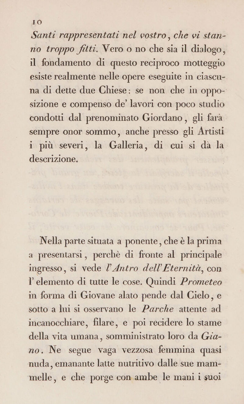 IO Santi rappresentati nel vostro , che vi stan¬ no troppo fìtti. Vero o no che sia il dialogo, il fondamento di questo reciproco motteggio esiste realmente nelle opere eseguite in ciascu¬ na di dette due Chiese : se non che in oppo¬ sizione e compenso de’ lavori con poco studio condotti dal prenominato Giordano , gli farà sempre onor sommo, anche presso gli Artisti i più severi , la Galleria, di cui si dà la descrizione. Nella parte situata a ponente, che è la prima a presentarsi, perchè di fronte al principale ingresso, si vede VAntro delVEternità, con l’elemento di tutte le cose. Quindi Prometeo in forma di Giovane alato pende dal Cielo, e sotto a lui si osservano le Parche attente ad incanocchiare, filare, e poi recidere lo stame della vita umana, somministrato loro da Gia¬ no. Ne segue vaga vezzosa femmina quasi nuda, emanante latte nutritivo dalle sue mam¬
