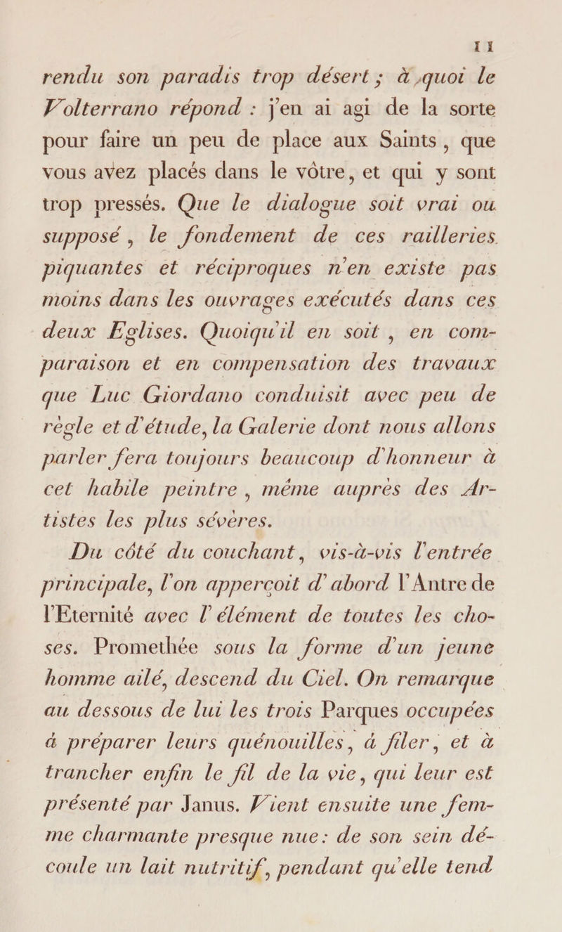 rendu son paradis trop désert y à quoi le Volterrano répond : j’en ai agi de la sorte pour faire un peu de place aux Saints , que vous avez placés dans le vôtre, et qui y sont trop pressés. Que le dialogue soit orai ou supposé , le fondement de ces railleries piquantes et réciproques n'en existe pas moins dans les ouvrages exécutés dans ces O deux Eglises. Quoiqu'il en soit , en com¬ paraison et en compensation des travaux que Luc Giordano conduisit avec peu de règle et d'étude, la Galerie dont nous allojis parler fera toujours beaucoup d'honneur ci cet habile peintre , même auprès des Ar¬ tistes les plus sévères. Du côté du coiichant, vis-à-vis l'entrée principale, l'on appercoit d'abord l’Antre de l’Eternité avec V élément de toutes les cho¬ ses. Prometliée sous la forme d'un jeune homme ailé, descend du Ciel. On remarque au dessous de lui les trois Parques occupées à préparer leurs quénouilles, à filer , et à trancher enfin le fil de la vie, qui leur est présenté par Janus. Vient ensuite une fem¬ me charmante presque nue : de son sein dé- coide un lait nutritif, pendant qu'elle tend