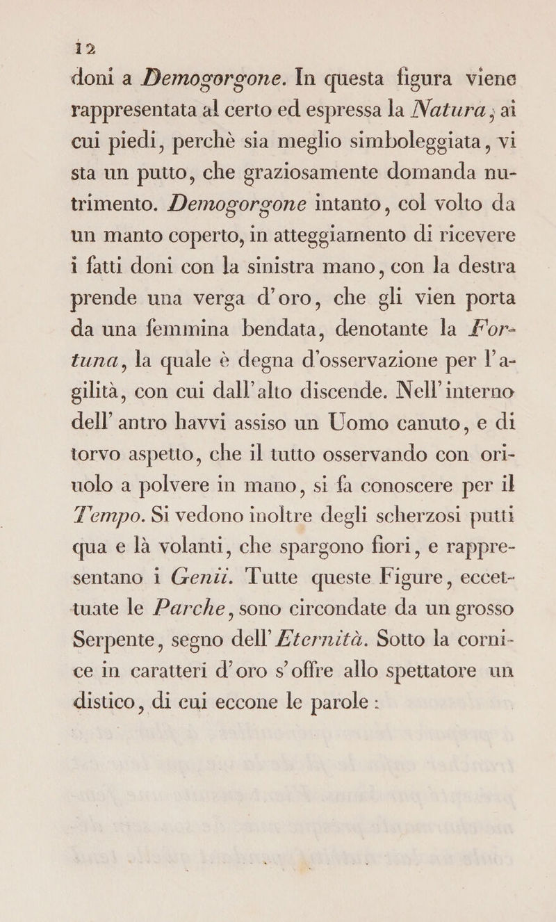 rappresentata al certo ed espressa la Natura ■ ai cui piedi , perchè sia meglio simboleggiata, vi sta un putto, che graziosamente domanda nu¬ trimento. Demogorgone intanto, col volto da un manto coperto, in atteggiamento di ricevere i fatti doni con la sinistra mano, con la destra prende una verga d’oro, che gli vien porta da una femmina bendata, denotante la For¬ tuna , la quale è degna d’osservazione per l’a¬ gilità, con cui dall’alto discende. Nell’interno dell’ antro havvi assiso un Uomo canuto, e di torvo aspetto, che il tutto osservando con ori- uolo a polvere in mano, si fa conoscere per il Tempo. Si vedono inoltre degli scherzosi putti (pia e là volanti, che spargono fiori, e rappre¬ sentano i Genii. Tutte queste Figure, eccet¬ tuate le Parche, sono circondate da un grosso Serpente, segno dell’Eternità. Sotto la corni¬ ce in caratteri d’oro s’offre allo spettatore un distico, di cui eccone le parole :