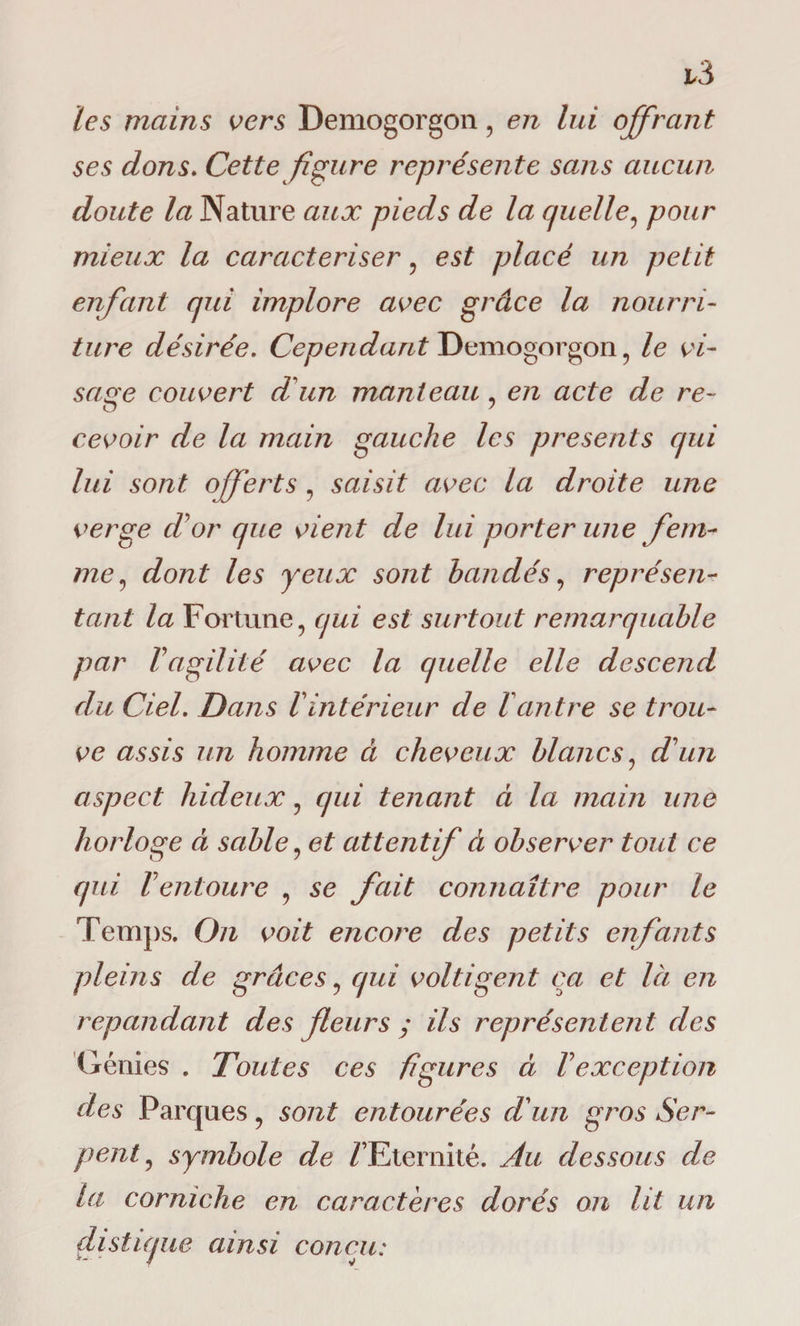 les mains vers Demogorgon , en lui offrant ses dons. Cette figure représente sans aucun doute la Nature aux pieds de la quelle, pour mieux la caractériser , est placé un petit enfant qui implore avec grâce la nourri¬ ture désirée. Cependant Demogorgon, le vi¬ sage couvert d un manteau , en acte de re¬ cevoir de la main gauche les présents qui lui sont o/ferts , saisit avec la droite une verge cVor que vient de lui porter une fem¬ me, dont les yeux sont bandés, représen¬ tant la Fortune, qui est surtout remarquable par F agilité avec la quelle elle descend du Ciel. Dans F intérieur de F antre se trou¬ ve assis un homme à cheveux blancs, d'un aspect hideux, qui tenant à la main une horloge à sable, et attentif d observer tout ce qui Fentoure , se fait connaître pour le Temps. On voit encore des petits enfants pleins de grâces, qui voltigent ça et là en répandant des fleurs ; ils représentent des Génies . Toutes ces figures à F exception des Parques, sont entourées d'un gros Ser¬ pent, symbole de / Eternité. Au dessous de la corniche en caractères dorés on lit un distique ainsi conçu: