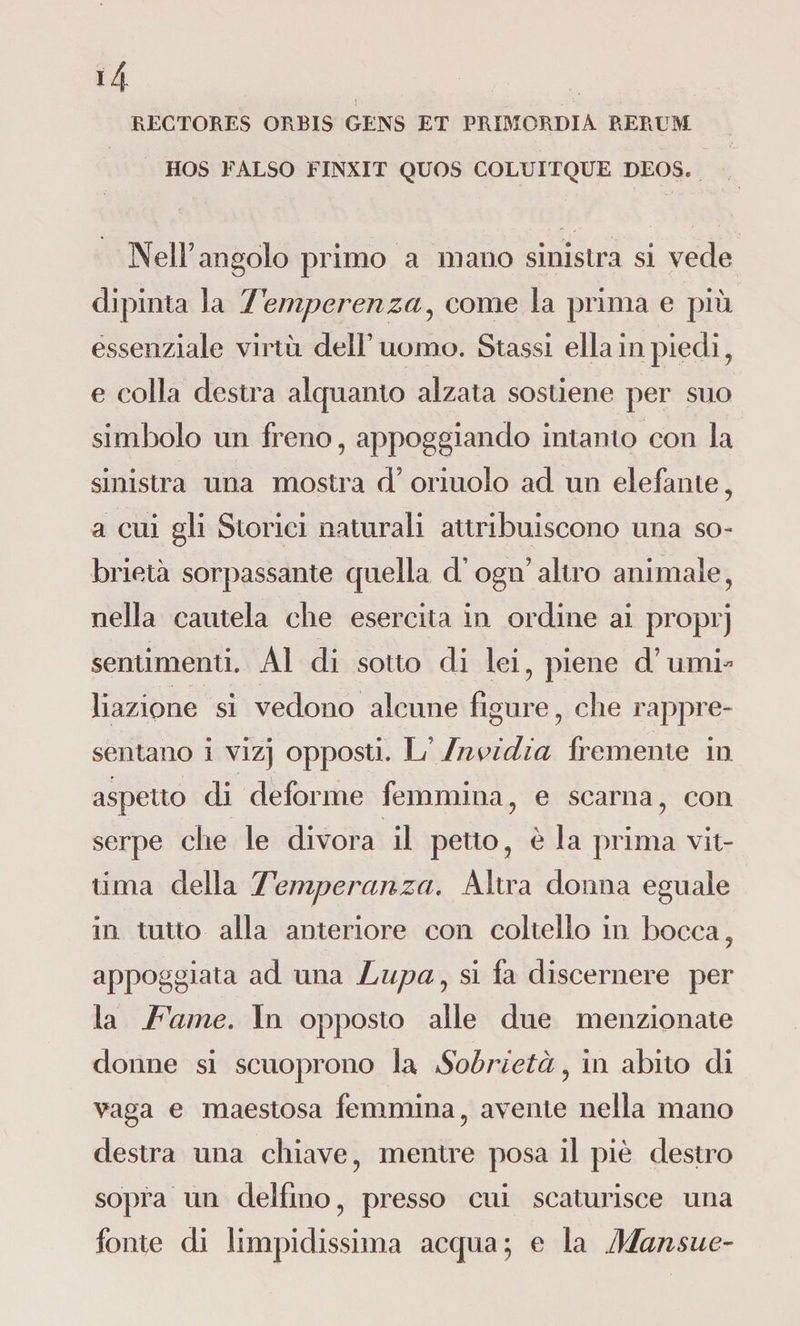 RECTORES ORBIS GENS ET PRIMORDIA RERUM HOS FALSO FINXIT QUOS COLUITQUE DEOS. Nell’ angolo primo a mano sinistra si vede dipinta la Temperenza, come la prima e più essenziale virtù dell’uomo. Stassi ella in piedi, e colla destra alquanto alzata sostiene per suo simbolo un freno, appoggiando intanto con la sinistra una mostra d? oriuolo ad un elefante, a cui gli Storici naturali attribuiscono una so¬ brietà sorpassante quella d.’ ogifi altro animale, nella cautela che esercita in ordine ai proprj sentimenti. Al di sotto di lei, piene d’umi¬ liazione si vedono alcune figure, che rappre¬ sentano i vizj opposti. LInvidia fremente in aspetto di deforme femmina, e scarna, con serpe che le divora il petto, è la prima vit¬ tima della Temperanza. Altra donna eguale in tutto alla anteriore con coltello in bocca, appoggiata ad una Lupa, si fa discernere per la Fame. In opposto alle due menzionate donne si scuoprono la Sobrietà, in abito di vaga e maestosa femmina, avente nella mano destra una chiave, mentre posa il piè destro sopra un delfino, presso cui scaturisce una fonte di limpidissima acqua; e la Mansue-