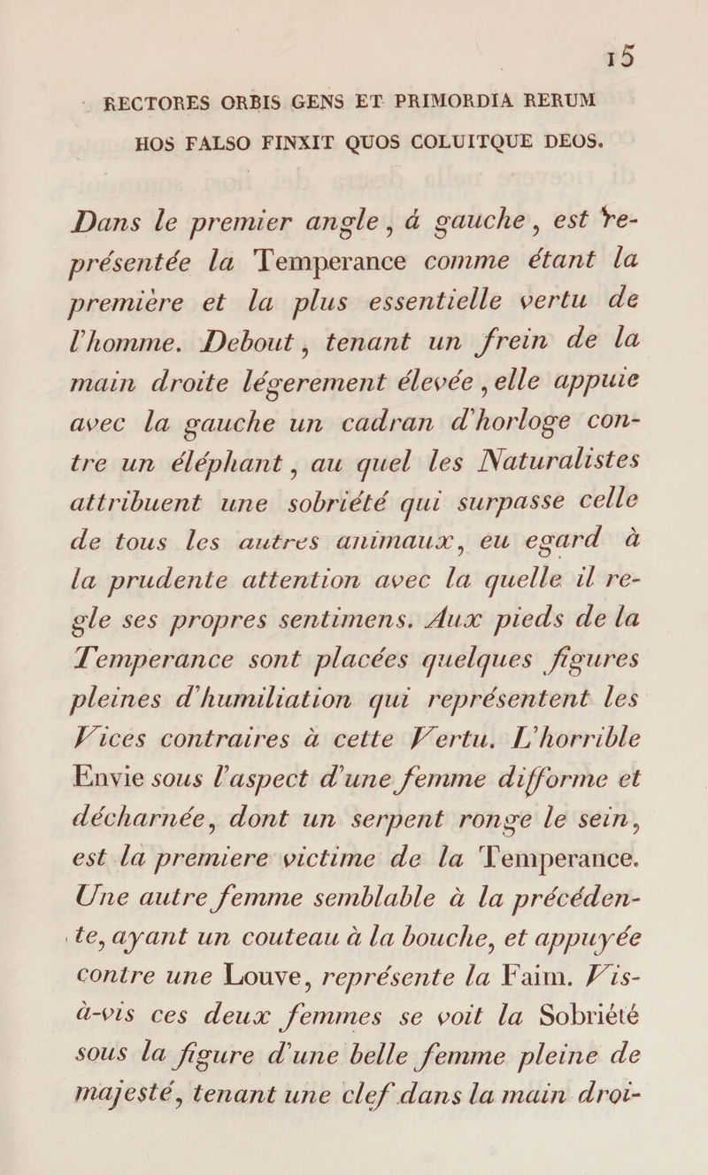 RECTORES ORBIS GENS ET PRIMORDIA RERUM HOS FALSO FINXIT QUOS COLUITQUE DEOS. Dans le premier angle, à gauche ? est 're¬ présentée la Tempérance comme étant la première et la plus essentielle vertu de rhomme. Debout ? tenant un frein de la main droite légèrement élevée 5 elle appuie avec la gauche un cadran d'horloge con¬ tre un éléphant ? au quel les Naturalistes attribuent une sobriété qui surpasse celle de tous les autres animaux, eu egard à la prudente attention avec la quelle il re¬ gie ses propres sentimens. Aux pieds de la Tempérance sont placées quelques figures pleines dhumiliation qui représentent les Tic es contraires à cette Vertu. L'horrible Envie sous l'aspect d'une femme di forme et décharnée, dont un serpent ronge le sein? est la premiere victime de la Tempérance» Une autre femme semblable à la précéden- ■ te, ayant un couteau à la bouche? et appuyée contre une Louve , représente la Faim. Vis- à-vis ces deux femmes se voit la Sobriété sous la figure d'une belle femme pleine de majesté, tenant une clef dans la main droi-
