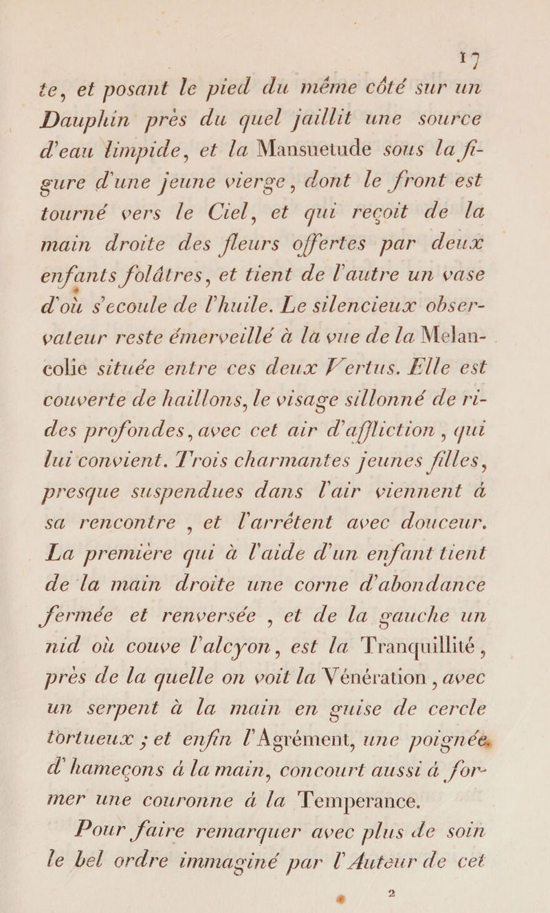 *7 te, et posant le pied du même coté sur un Dauphin près du quel jaillit une source d'eau limpide, et la Mansuétude sous la fi¬ gure d'une jeune vierge , dont le front est tourné vers le Ciel, et qui reçoit de la main droite des fleurs ofertes par deux enfants ^ * doit s écoulé de F huile. Le silencieux obser¬ vateur reste émerveillé à la vue de la Mélan¬ colie située entre ces deux Vertus. Elle est couverte de haillons, le visage sillonné de ri¬ des profondes, avec cet air d'affliction , qui lui convient. Trois charmantes jeunes filles , presque suspendues dans F air viennent à sa rencontre , et Farrêtent avec douceur. La première qui à Faide cFun enfant tient de la main droite une corne d'abondance fermée et renversée , et de la gauche un nid ou couve F alcyon, est la Tranquillité, près de la quelle on voit la Vénération, avec un serpent à la main en guise de cercle tortueux y et enfui F Agrément, une poignée. cF hameçons à la main, concourt aussi ci for¬ mer une couronne ci la Tempérance. Pour faire remarquer avec plus de soin le bel ordre immaginé par F Auteur de cet folâtres, et tient de l autre un vase