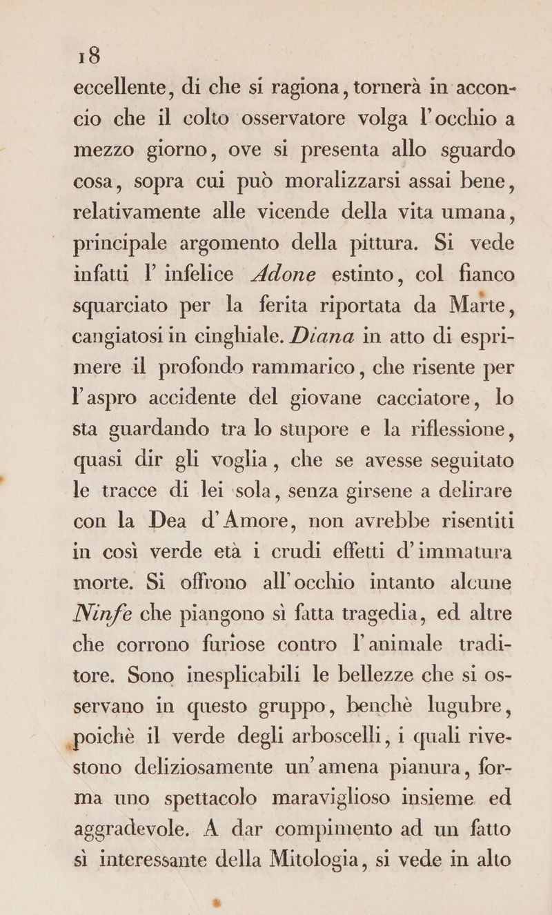 eccellente, di che si ragiona, tornerà in accon¬ cio che il colto osservatore volga rocchio a mezzo giorno , ove si presenta allo sguardo cosa, sopra cui può moralizzarsi assai bene, relativamente alle vicende della vita umana, principale argomento della pittura. Si vede infatti F infelice Adone estinto, col fianco squarciato per la ferita riportata da Marte, cangiatosi in cinghiale. Diana in atto di espri¬ mere il profondo rammarico, che risente per l7aspro accidente del giovane cacciatore, lo sta guardando tra lo stupore e la riflessione, quasi dir gli voglia, che se avesse seguitato le tracce di lei sola, senza girsene a delirare con la Dea d’Amore, non avrebbe risentiti in così verde età i crudi effetti d’immatura morte. Si offrono alF occhio intanto alcune Ninfe che piangono sì fatta tragedia, ed altre che corrono furiose contro F animale tradi¬ tore. Sono inesplicabili le bellezze che si os¬ servano in questo gruppo, benché lugubre, poiché il verde degli arboscelli, i quali rive¬ stono deliziosamente un’amena pianura, for¬ ma uno spettacolo maraviglioso insieme ed aggradevole. A dar compimento ad un fatto sì interessante delia Mitologia, si vede in alto