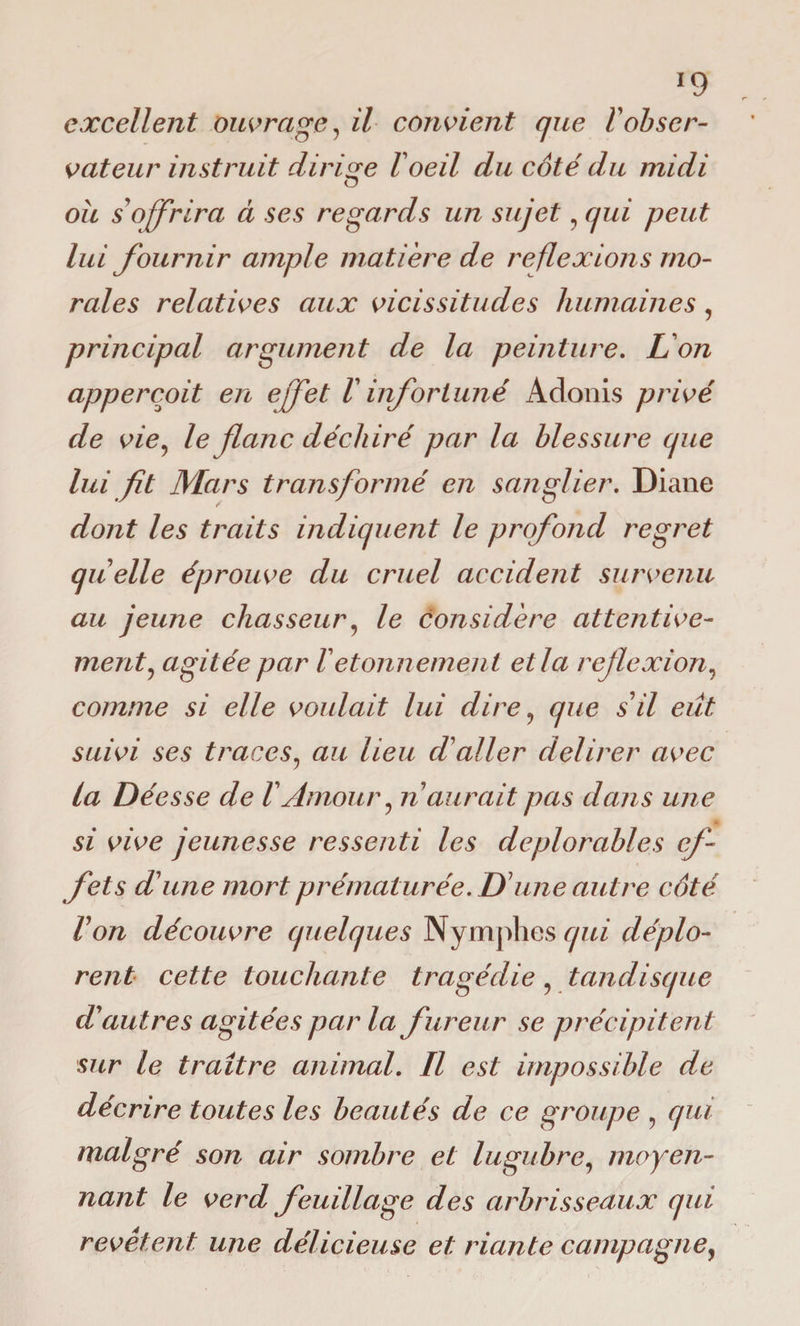 *9 excellent ouvrage, il convient que F obser¬ vateur instruit dirige F oeil du côté du midi O ou s offrira à ses regards un sujet, qui peut lui fournir ample matière de reflexions mo¬ rales relatives aux vicissitudes humaines, principal argument de la peinture. L'on appercoit en effet F infortuné Adonis privé de vie, le flanc déchiré par la blessure que lui fit Mars transformé en sanglier. Diane dont les traits indiquent le profond regret quelle éprouve du cruel accident survenu au jeune chasseur, le considère attentive¬ ment, agitée par Fétonnement et la reflexion, comme si elle voulait lui dire, que s'il eût suivi ses traces, au lieu cFaller delirer avec la Déesse de F Amour, ri aurait pas dans une si vive jeunesse ressenti les déplorables ef¬ fets d'une mort prématurée. D'une autre côté l'on découvre quelques Nymphes qui déplo¬ rent cette touchante tragédie, tanclisque d'autres agitées par la fureur se précipitent sur le traître animal. Il est impossible de décrire toutes les beautés de ce groupe , qui malgré son air sombre et lugubre, moyen¬ nant le verd feuillage des arbrisseaux qui revêtent une délicieuse et riante campagne,