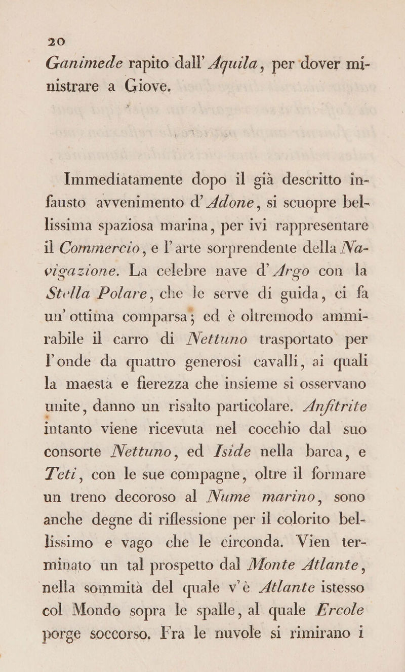Ganimede rapito dall’ Aquila, per dover mi¬ nistrare a Giove» Immediatamente dopo il già descritto in¬ fausto avvenimento d’Adone, si scuopre bel¬ lissima spaziosa marina, per ivi rappresentare il Commercio, e V arte sorprendente della Na¬ vigazione. La celebre nave d'Argo con la Stella Polare, che le serve di guida, ci fa un’ ottima comparsa ; ed è oltremodo ammi¬ rabile il carro di Nettuno trasportato per Fonde da quattro generosi cavalli, ai quali la maestà e fierezza che insieme si osservano unite, danno un risalto particolare. Anjitrite intanto viene ricevuta nel cocchio dal suo consorte Nettuno, ed Iside nella barca, e Teti, con le sue compagne, oltre il formare un treno decoroso al Nume marino, sono anche degne di riflessione per il colorito bel¬ lissimo e vago che le circonda. Vien ter¬ minato un tal prospetto dal Monte Atlante, nella sommità del quale v e Atlante istesso col Mondo sopra le spalle, al quale Ercole porge soccorso. Fra le nuvole si rimirano i