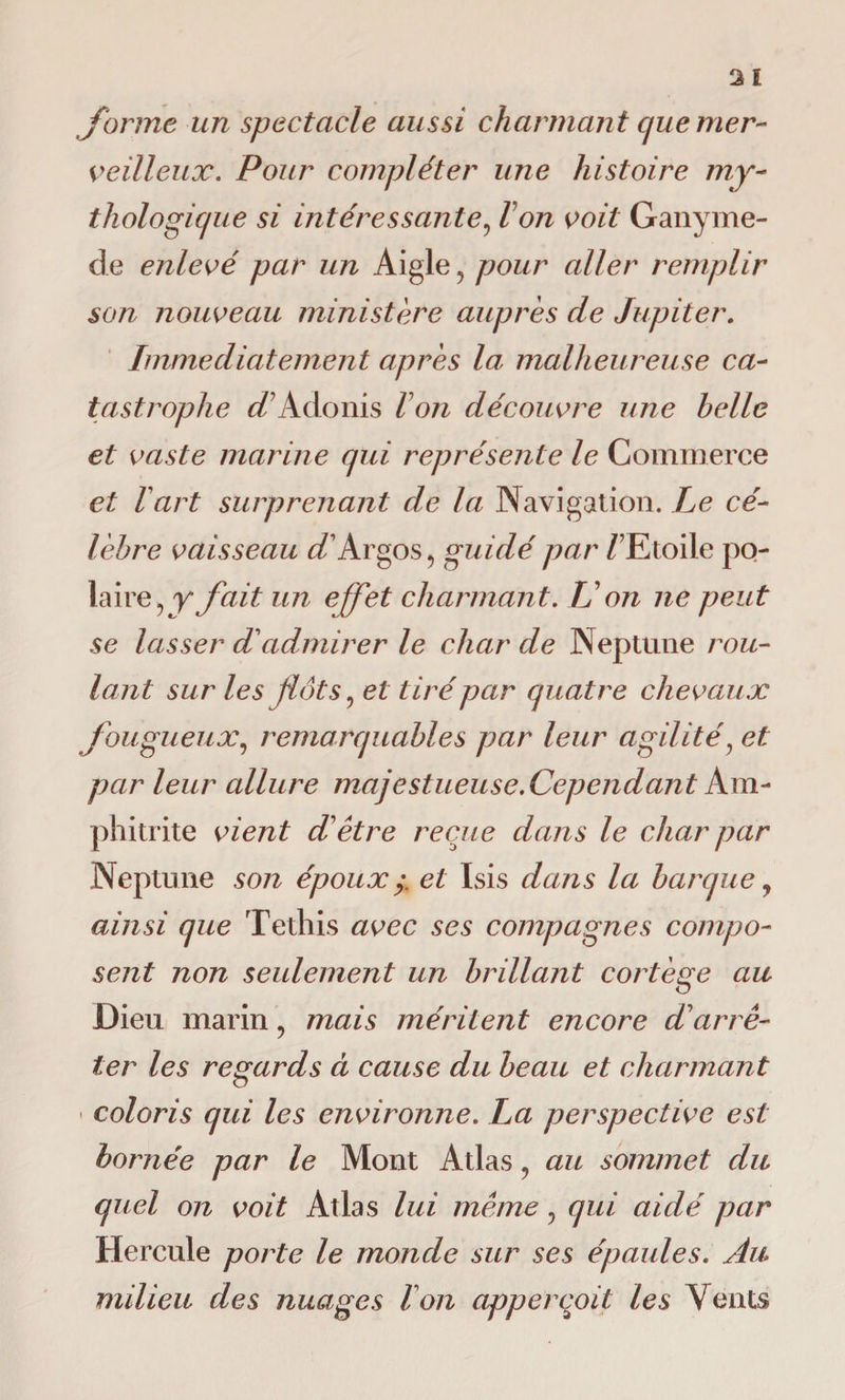 'forme un spectacle aussi charmant que mer¬ veilleux. Pour compléter une histoire my¬ thologique si intéressante, Von voit Ganyme- de enlevé par un Aigle, pour aller remplir son nouveau ministère auprès de Jupiter. Immédiatement après la malheureuse ca¬ tastrophe d'Adonis Von découvre une belle et vaste marine qui représente le Commerce et Vart surprenant de la Navigation. Le cé¬ lèbre vaisseau ^/Argos, guidé par / Etoile po¬ laire, y fait un effet charmant. TJ on ne peut se lasser d admirer le char de Neptune rou¬ lant sur les flots, et tiré par quatre chevaux fougueux, remarquables par leur agilité, et par leur allure majestueuse. Cependant Am- phitrite vient d'être reçue dans le char par Neptune son épouxy. et Isis dans la barque, ainsi que Tethis avec ses compagnes compo¬ sent non seulement un brillant cortège au Dieu marin, mais méritent encore d'arrê¬ ter les regards à cause du beau et charmant « coloris qui les environne. La perspective est bornée par le Mont Atlas, au sommet du quel on voit Atlas lui même, qui aidé par Hercule porte le monde sur ses épaules. Au milieu des nuages Von appercoit les Vents
