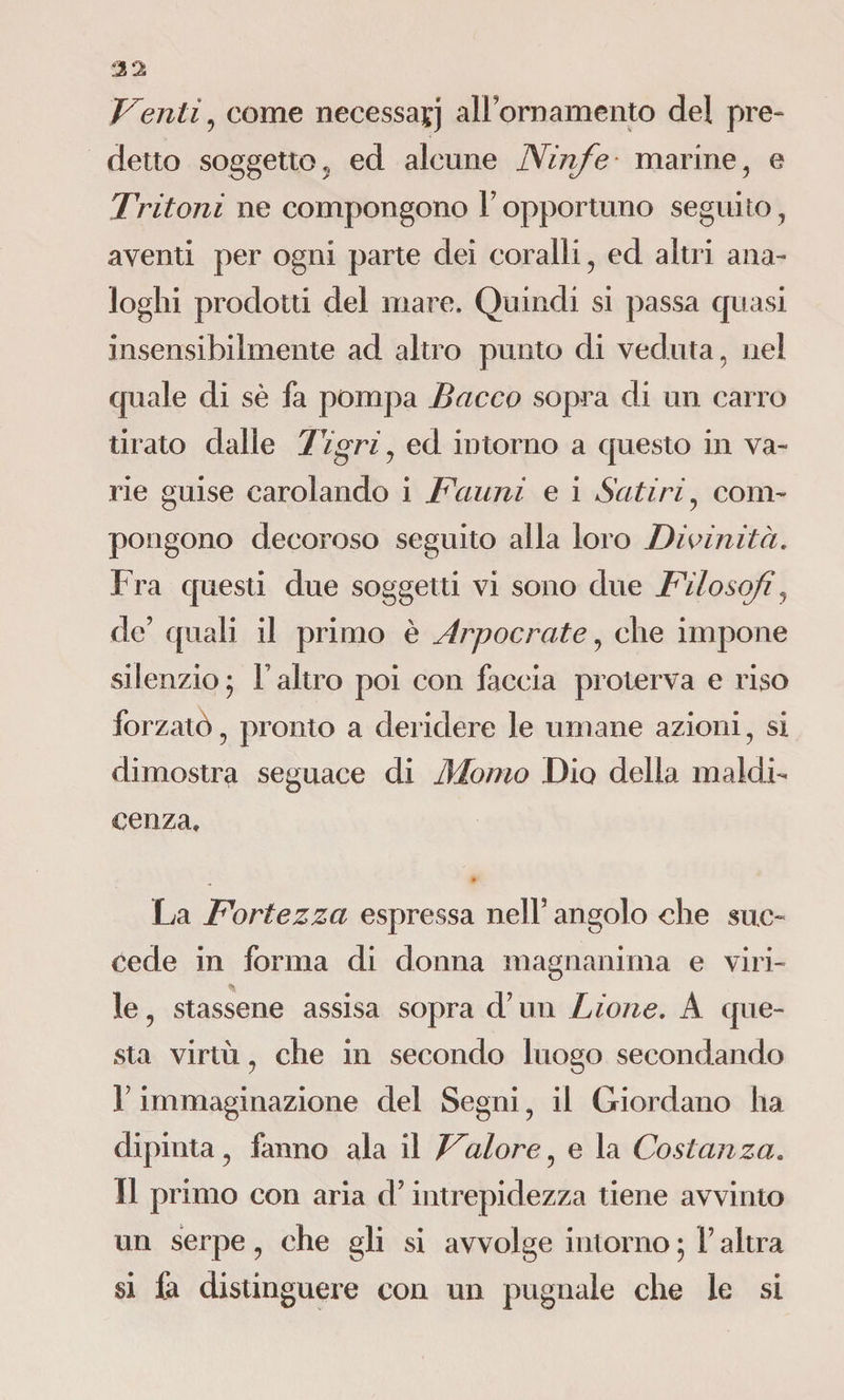 Venti, come necessaçj all ornamento del pre¬ detto soggetto, ed alcune Ninfe marine, e Tritoni ne compongono F opportuno seguito , aventi per ogni parte dei coralli, ed altri ana¬ loghi prodotti del mare. Quindi si passa quasi insensibilmente ad altro punto di veduta, nel quale di sè fa pompa Bacco sopra di un carro tirato dalle Tigri, ed intorno a questo in va¬ rie guise carolando i Fauni e i Satiri, com¬ pongono decoroso seguito alla loro Divinità. Fra questi due soggetti vi sono due Filosofi, de’ quali il primo è Arpocrate, che impone silenzio; F altro poi con faccia proterva e riso forzatò, pronto a deridere le umane azioni, si dimostra seguace di Monto Dio della maldi¬ cenza. La Fortezza espressa nell’ angolo che suc¬ cede in forma di donna magnanima e viri¬ le , stassene assisa sopra d’un Lione. A que¬ sta virtù, che in secondo luogo secondando F immaginazione del Segni, il Giordano ha dipinta, fanno ala il Valore, e la Costanza. Il primo con aria d’intrepidezza tiene avvinto un serpe, che gli si avvolge intorno ; F altra si fa distinguere con un pugnale che le si