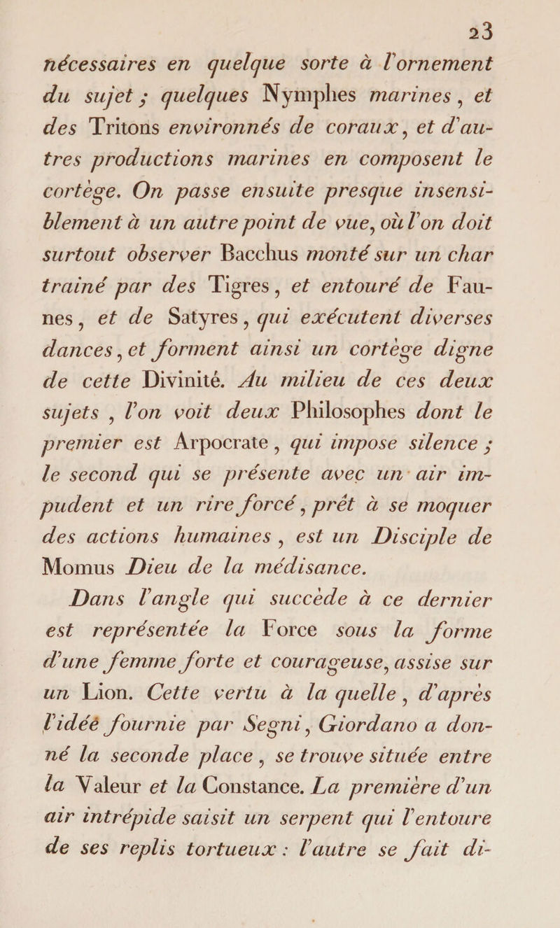 nécessaires en quelque sorte à Vornement du sujet ; quelques Nymphes marines, et des Tritons environnés de coraux? et d'au¬ tres productions marines en composent le cortège. On passe ensuite presque insensi¬ blement ci un autre point de vue, où l'on doit surtout observer Bacchus monté sur un char trainé par des Tigres , et entouré de Fau¬ nes , et de Satyres ? qui exécutent diverses dances ? et forment ainsi un cortège digne de cette Divinité. Au milieu de ces deux sujets 9 Von voit deux Philosophes dont le premier est Arpocrate , qui impose silence ; le second qui se présente avec un air im¬ pudent et un rire forcé, prêt ci se moquer des actions humaines , est un Disciple de Momus Dieu de la médisance. Dans l'angle qui succède à ce dernier est représentée la Force sous la forme d'une femme forte et courageuse, assise sur un Lion. Cette vertu à la quelle , d'après l'idéè fournie par Segniy Giordano a don¬ né la seconde place 9 se trouve située entre la Valeur et la Constance. La première d'un air intrépide saisit un serpent qui l'entoure de ses replis tortueux : Vautre se fait di-