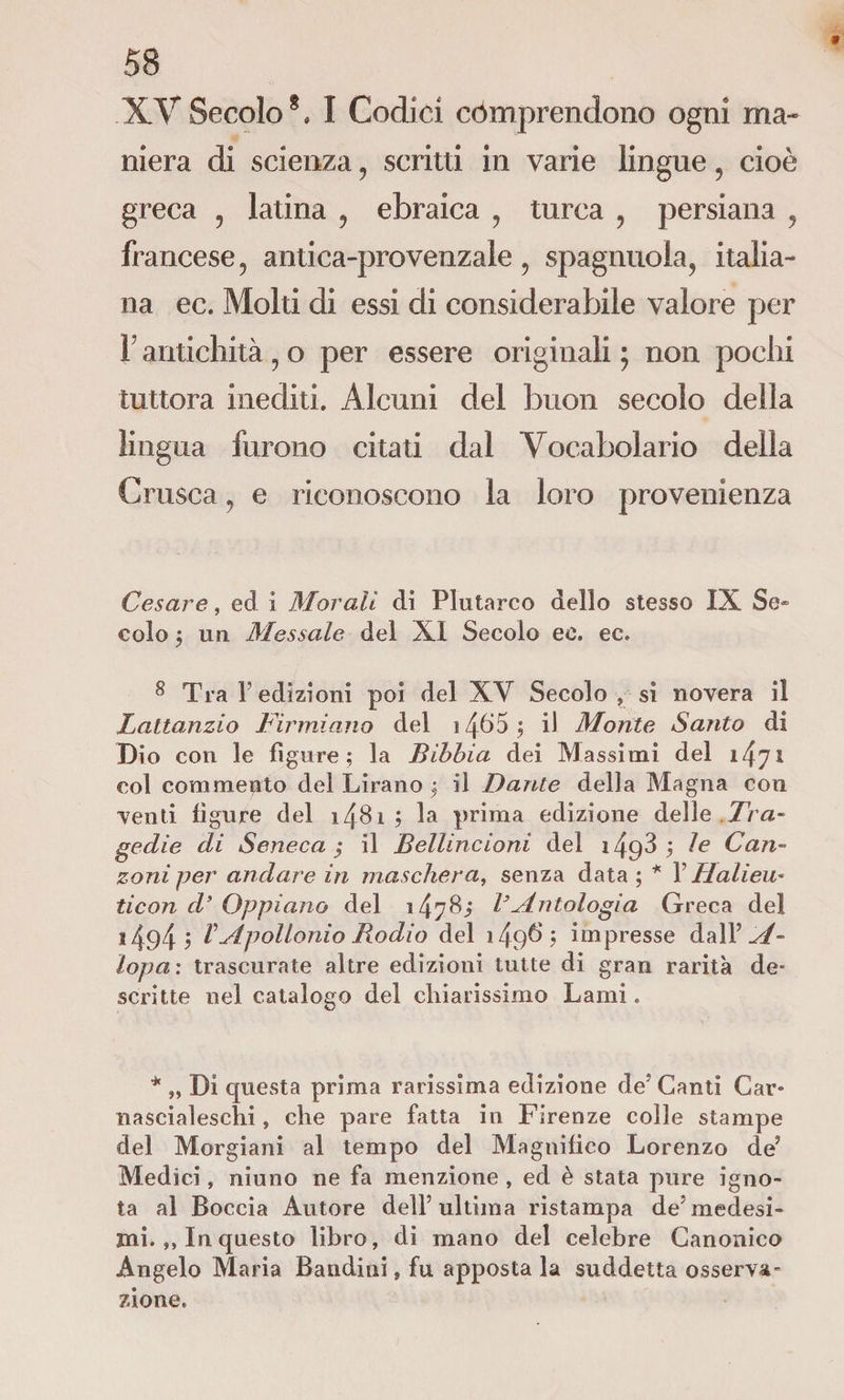 * 58 XV Secolo§, I Codici còmprendono ogni ma¬ niera di scienza , scritti in varie lingue 5 cioè greca ? latina ? ebraica ? turca ? persiana , francese, antica-provenzale 9 spaglinola, italia¬ na ec. Molti di essi di considerabile valore per 1 antichità , o per essere originali ; non pochi tuttora inediti. Alcuni del buon secolo della lingua furono citati dal Vocabolario della Crusca , e riconoscono la loro provenienza Cesare, ed i Morali di Plutarco dello stesso IX Se¬ colo ; un Messale del XI Secolo ec. ec. 8 Tra F edizioni poi del XV Secolo , si novera il Lattanzio Firmiamo del 14&amp;5 ; il Monte Santo di Di o con le figure; la Bibbia dei Massimi del col commento del Tirano ; il Dante della Magna con venti figure del i48i ; la prima edizione delle Tra¬ gedie di Seneca; il Belline ioni del 1498; le Can¬ zoni per andare in maschera, senza data ; * X Halieu- ticon d’ Oppiano del 1478; VAntologia Greca del ï494 ; b Apollonio Rodio del i49$; impresse dall ' A- lopa: trascurate altre edizioni tutte di gran rarità de¬ scritte nel catalogo del chiarissimo Lami. * „ Di questa prima rarissima edizione de* Canti Car¬ nascialeschi , che pare fatta in Firenze colle stampe del Morgiani al tempo del Magnifico Lorenzo de? Medici, niuno ne fa menzione , ed è stata pure igno¬ ta al Boccia Autore dell’ultima ristampa de5 medesi¬ mi. ,, In questo libro, di mano del celebre Canonico Angelo Maria Bandiui, fu apposta la suddetta osserva- zio ne.