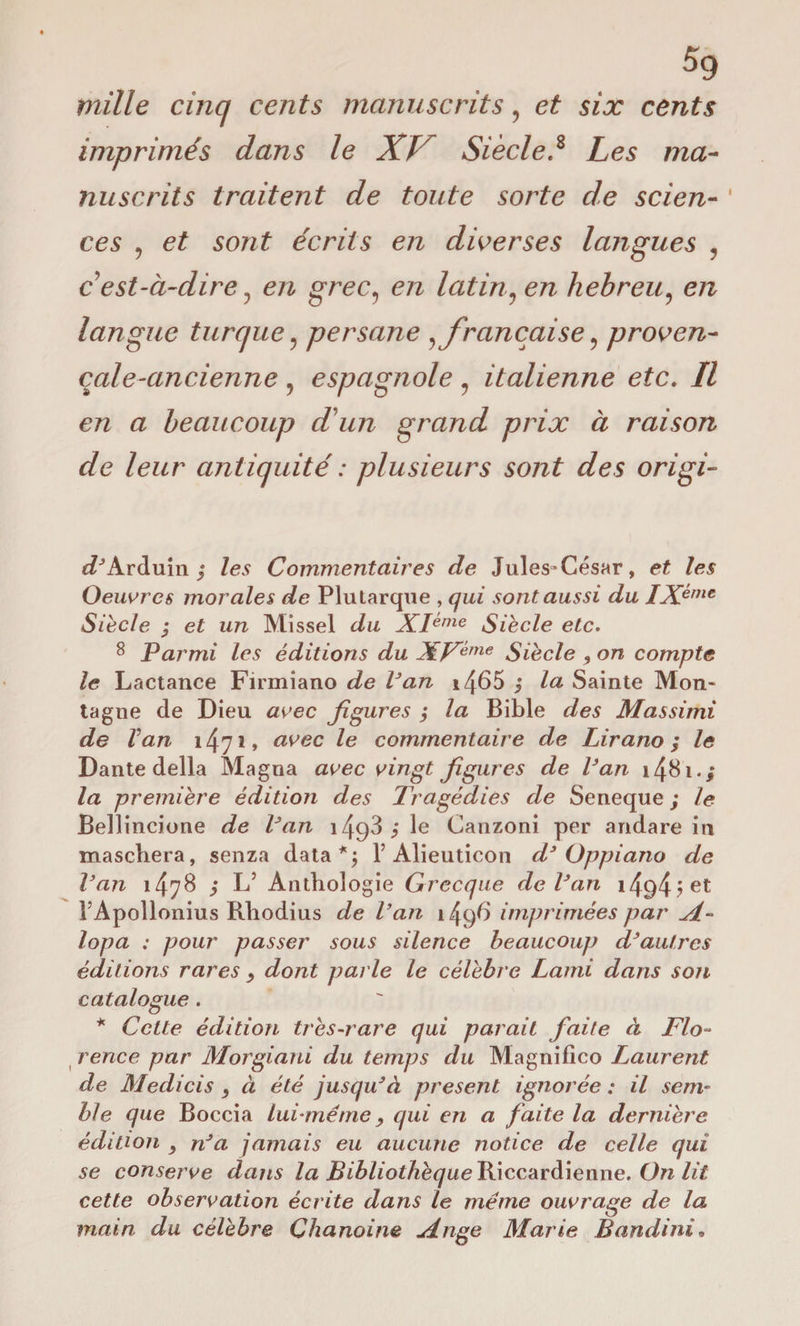 mille cinq cents manuscrits, et six cents imprimés dans le XJ Siècle.8 Les ma¬ nuscrits traitent de toute sorte de scien- ' ces , et sont écrits en diverses langues ? c est-à-dire 3 en grec, en latin? hebreu, e/z langue turque ? persane %française ? proven- cale-ancienne , espagnole ? italienne etc. Il en a beaucoup d'un grand prix à raison de leur antiquité : plusieurs sont des origi- ePArduin ; /es Commentaires de Jules-César, e£ /es Oeuvres morales de Plutarque , sont aussi du IX?me Siede ; e£ un Missel z/u XI^me Siècle etc. 8 Parmi les éditions du XVème Siècle , on compte le Lactance Firmiano de Van *4^5 i /a Sainte Mon¬ tagne de Dieu «ree figures j la Bible z/es Massimi de Van i47j» /e commentaire de Lirano ; le Dante della Magna avec vingt figures de Van i48i.; la première édition des Tragédies de Seneque ; le Bellincione de Van 149^ ? Ie Canzoni per andare in maschera, senza data*; V Alieuticon d3 Oppiano de Van 1478 ; L’ Anthologie Grecque de Van 14^4 ? l’Apollonius Rhodius de Van 1496 imprimées par lopa : pour passer sous silence beaucoup d3autres éditions rares dont parle le célèbre Lami dans son catalogue . * Cette édition très-rare qui parait faite à Flo¬ rence par Morgiani du temps du Magnifico Laurent de Medicis } à été jusqu3à présent ignorée : il sem¬ ble que Boccia lui-même 9 qui en a faite la dernière édition } n3a jamais eu aucune notice de celle qui se conserve dans la BibliothèqueHiccardiemie. On lit cette observation écrite dans le même ouvrage de la main du célèbre Chanoine jdnge Marie B andini.