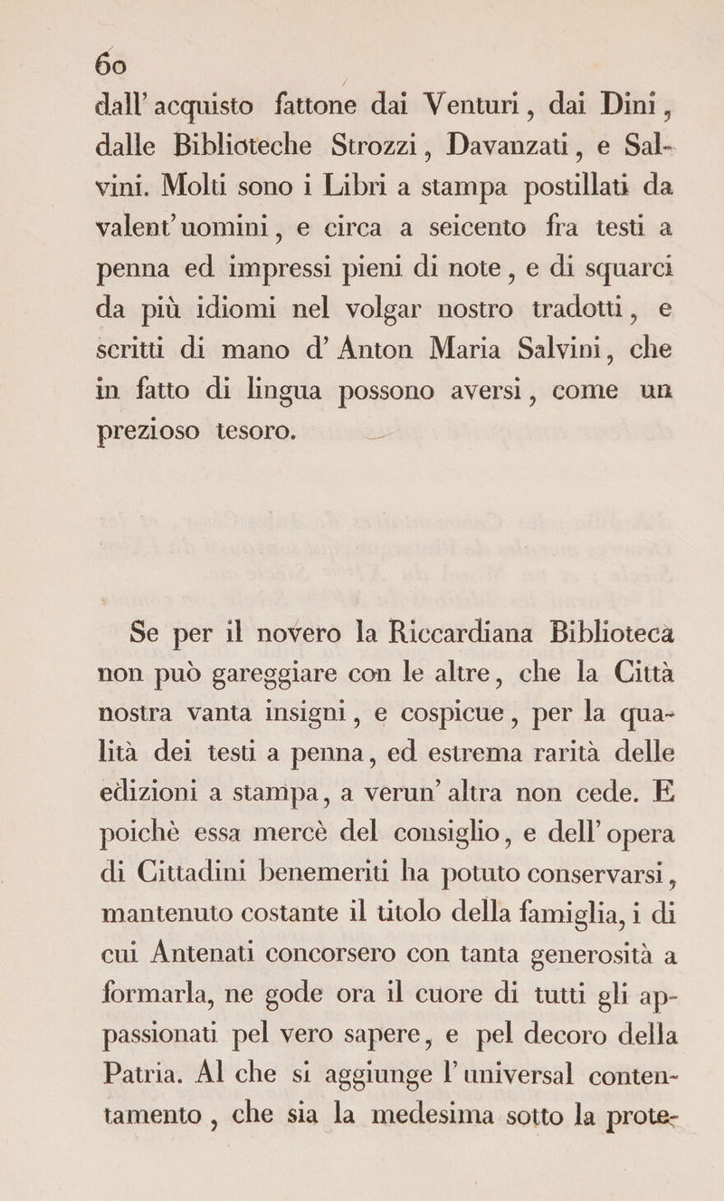 ôo dall’acquisto fattone dai Venturi , dai Dini y dalle Biblioteche Strozzi , Davanzati, e Sal¬ vini. Molti sono i Libri a stampa postillati da valent’ uomini , e circa a seicento fra testi a penna ed impressi pieni di note , e di squarci da più idiomi nel volgar nostro tradotti , e scritti di mano d’ Anton Maria Salvini, che in fatto di lingua possono aversi , come un prezioso tesoro. Se per il novero la Riccardiana Biblioteca non può gareggiare con le altre , che la Città nostra vanta insigni , e cospicue , per la qua¬ lità dei testi a penna, ed estrema rarità delle edizioni a stampa, a vermi’ altra non cede. E poiché essa mercè del consiglio, e dell’opera di Cittadini benemeriti ha potuto conservarsi, mantenuto costante il titolo della famiglia, i di cui Antenati concorsero con tanta generosità a formarla, ne gode ora il cuore di tutti gli ap¬ passionati pel vero sapere, e pel decoro della Patria. Al che si aggiunge Y universal conten¬ tamento , che sia la medesima sotto la prole-