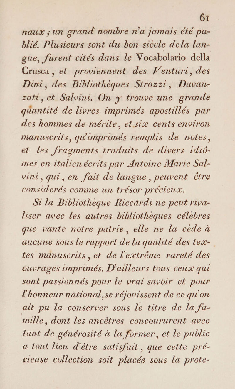 6t naux ; un grand nombre na jamais été pu¬ blié. Plusieurs sont du bon siècle delà lan¬ gue, jurent cités dans le Vocabolario della Crusca , et proviennent des Venturi, des Dini, des Bibliothèques Strozzi, Davan- zati, et Salvini. On y trouve une grande quantité de livres imprimés apostillés par des hommes de mérite, et six cents environ manuscrits, qu imprimés remplis de notes, et les fragments traduits de divers idio¬ mes en italien écrits par Antoine Marie Sai- vini , qui , en fait de langue , peuvent être considérés comme un trésor précieux. Si la Bibliothèque Riccdrdi ne peut riva¬ liser avec les autres bibliothèques célèbres que vante notre patrie , elle ne la cède à aucune sous le rapport de la qualité des tex¬ tes manuscrits , et de Vextrême rareté des ouvrages imprimés. IA ailleurs tous ceux qui sont passionnés pour le vrai savoir et pour 1honneur nationalise réjouissent de ce quon ait pu la conserver sous le titre de la fa- \ mille, dont les ancêtres concoururent avec tant de générosité à la former, et le public a tout lieu d'être satisfait, que cette pré¬ cieuse collection soit placée sous la prote-