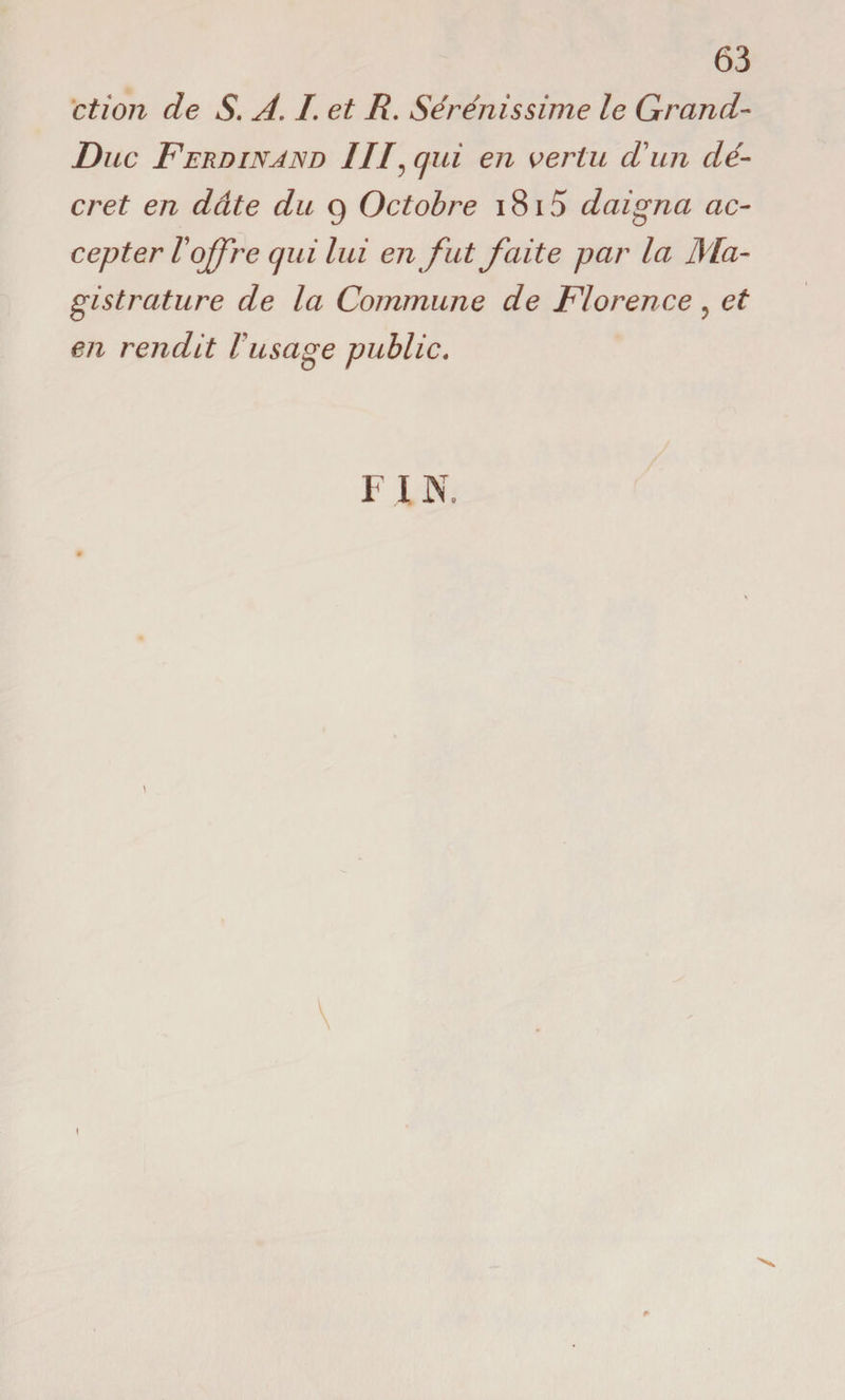 63 et ion de S. A. I. et R. Sérénissime le Grand- Duc Ferdinand III\ qui en vertu cl un dé¬ cret en dette du g Octobre i8i5 daigna ac¬ cepter l'offre qui lui en fut faite par la Ma¬ gistrature de la Commune de Florence? et en rendit Vusage public. FIN. \