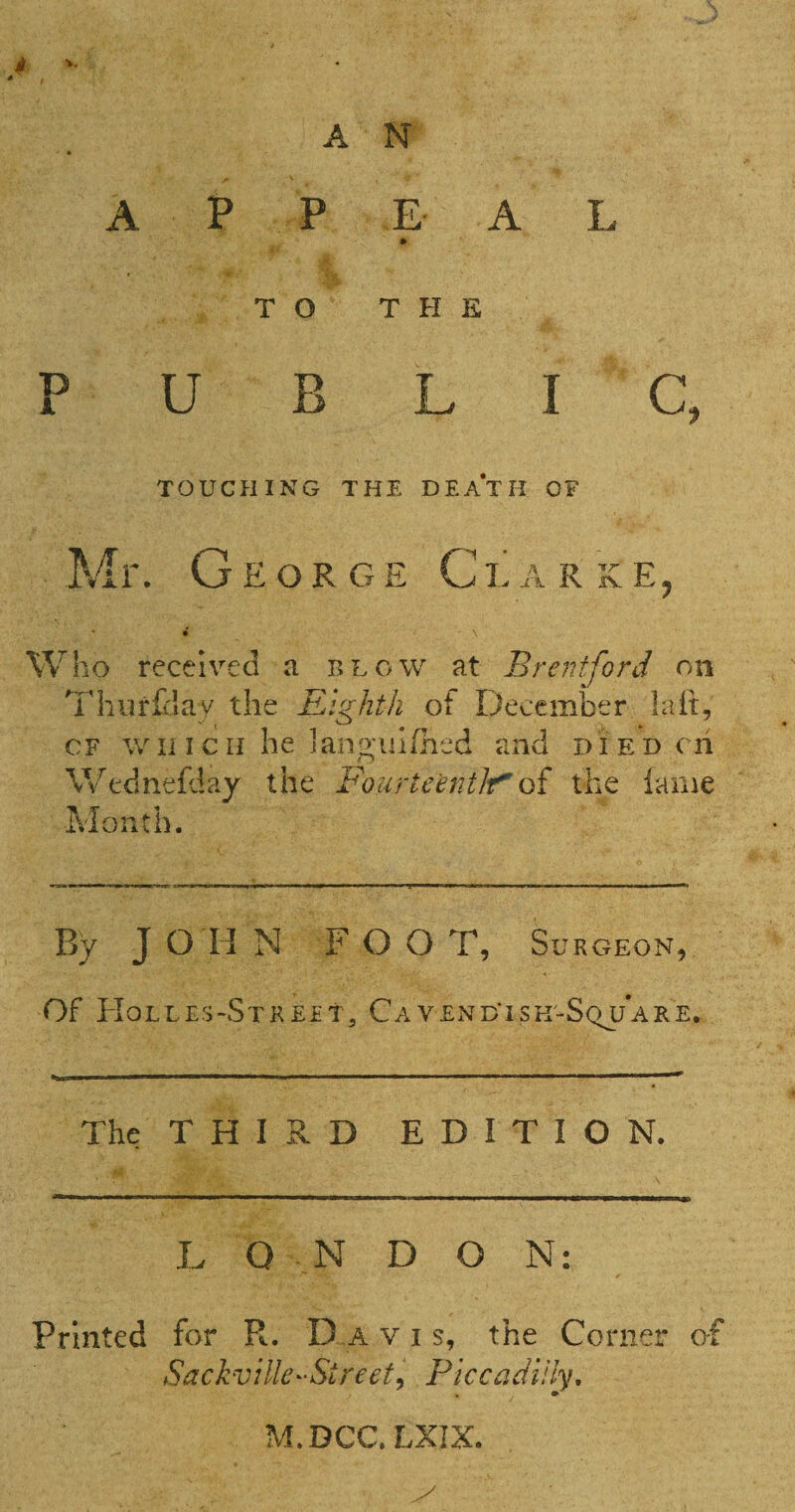 A P P E A L » TO THE PUBLIC, TOUCHING THE DEATH OF Mr. George Clarke, Who received a blow at Brentford on Tliiirlilay the Eighth of December laft, OF wli IcH he lang'ulihed and di ed cii Wednefday the Fourteentif'of the lame Month. By J O H N F O O T, Surgeon, Of Holles-Strept, CavendTsk-Squ’are. The T H I R D EDITION. L Q N D O N: Printed for R. Davis, the Corner of Sackville-Street^ Piccadilly, M.DCC.LXIX.