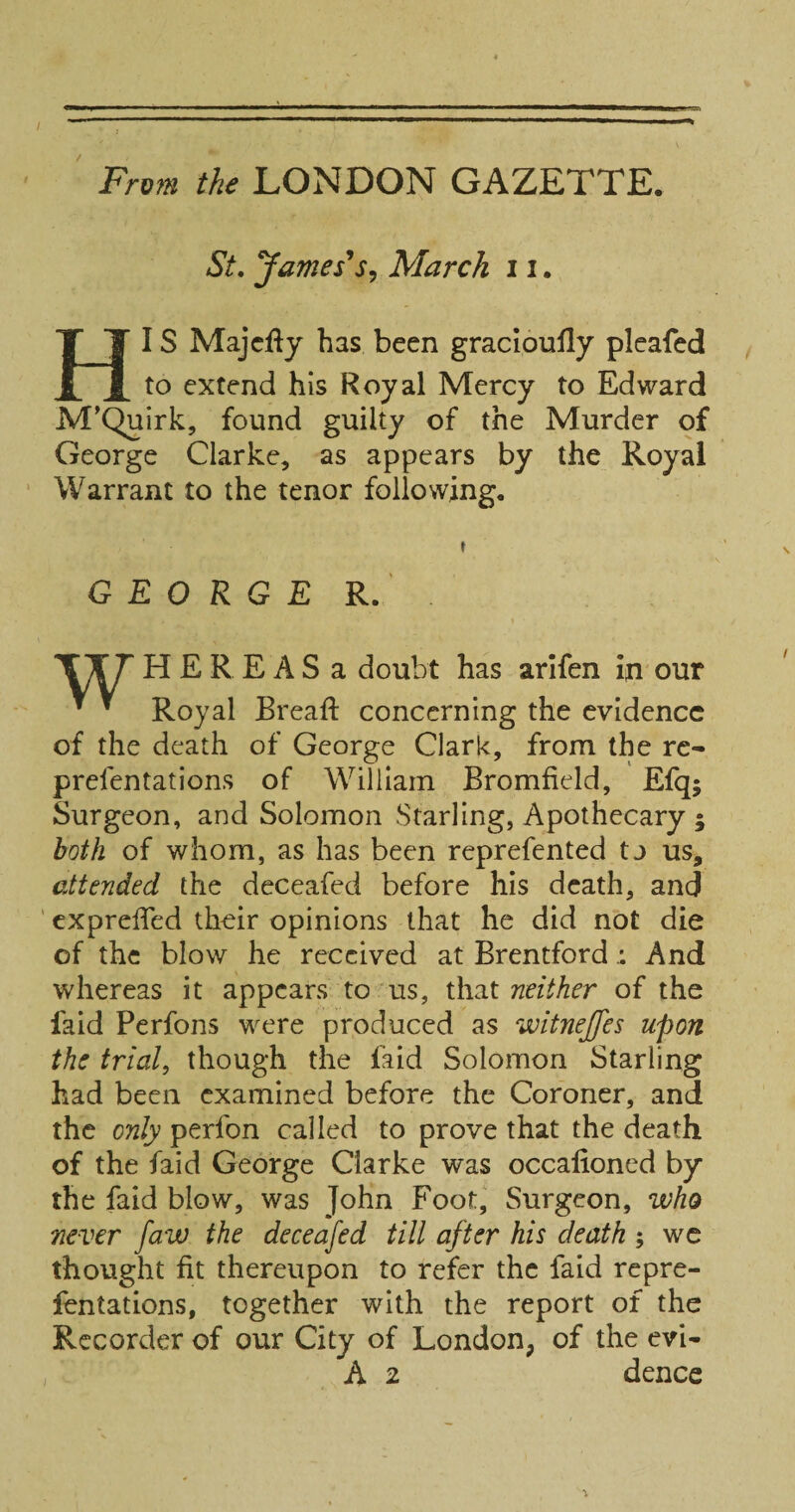 / Frvm the LONDON GAZETTE. St, James's^ March 11. HIS Majcfly has been gracloufly plcafed to extend his Royal Mercy to Edward M'Quirk, found guilty of the Murder of George Clarke, as appears by the Royal ‘ Warrant to the tenor following. \ GEORGE R. H E R E A S a doubt has arlfen in our ^ ^ Royal Bread: concerning the evidence of the death of George Clark, from the re- prefentations of William Bromfield, Efq; Surgeon, and Solomon Starling, Apothecary ; both of whom, as has been reprefented tj us, attended the deceafed before his death, and ' expreffed their opinions that he did not die of the blow he received at BrentfordAnd whereas it appears to us, th3.t neither of the faid Perfons were produced as witnejfes upon the trial, though the faid Solomon Starling had been examined before the Coroner, and the only perfon called to prove that the death of the faid George Clarke was occalioned by the faid blow, was John Foot, Surgeon, who never faw the deceafed till after his death ; we thought fit thereupon to refer the faid repre- fentations, together with the report of the Recorder of our City of London, of the evi- A 2 dence “1