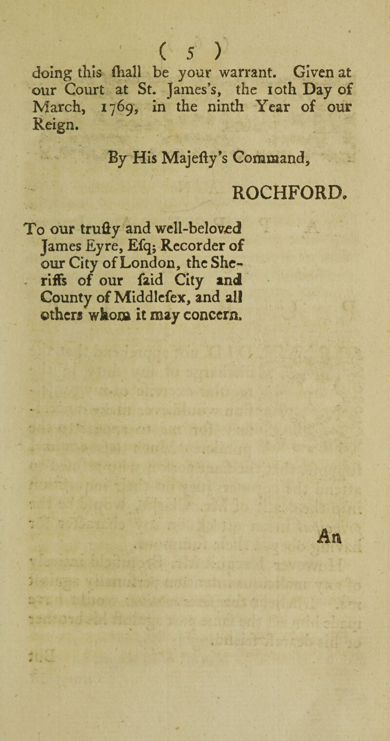 doing tills (hall be your warrant. Given at our Court at St. James’s, the loth Day of March, 1769, in the ninth Year of our Reign. By His Majefty’s Command, ROCHFORD, To our truiiy and wcll-belov£d James Eyre, Efq; Recorder of our City of London, the She- - riffs of our faid City and County of Mlddlcfex, and all others whom it may concern. An