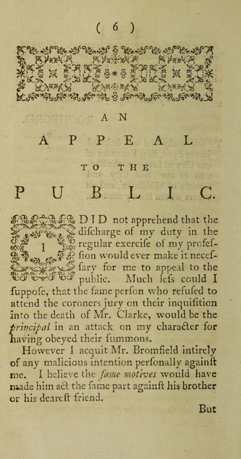 % d A N A PEA TO THE P U B Lie did not apprehend that the ‘^“charge of my duty in the I regular exercife of my profef- would ever make it necef- f ^>‘>-y for me to appeal to the ,^g? public. Much Icfs could I fuppofe, that the fame perfon who refufed to attend the coroners j ury on their inquifition into the death of Mr. Clarke, would be the principal in an attack on my charafter for liaving obeyed their fummons. However I acquit Mr. Bromfield intirely of any malicious intention perfonally againft me. I believe the fame motives would have made him act the fame part againft his brother or his deareft friend. But