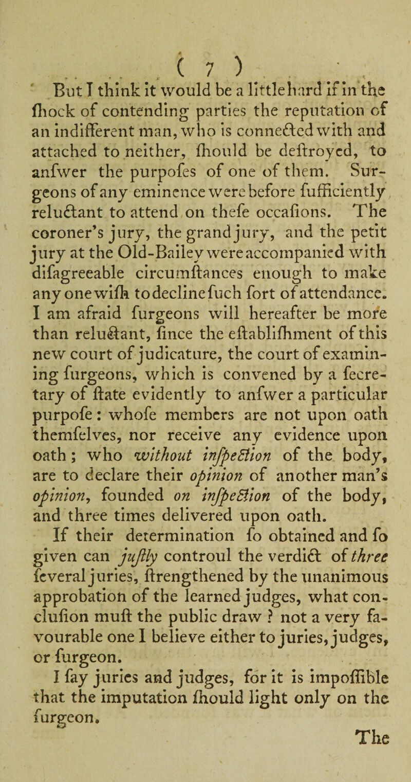 But I think it would be a little hard If In the (liock of contending parties the reputation of an indifferent man, who is conneftcdwith and attached to neither, fhould be deftroycd, to anfwer the purpofes of one of them. Sur¬ geons of any eminence were before fufficiently, reluftant to attend on thefe occafions. The coroner’s jury, the grand jury, and the petit jury at the Old-Bailey were accompanied with difagreeable circumftances enough to make anyonewifh todeclinefuch fort of attendance. I am afraid furgeons will hereafter be more than reluftant, fince the eftablifhment of this new court of judicature, the court of examin¬ ing furgeons, which is convened by a fecre- tary of ftate evidently to anfwer a particular purpofe: whofe members are not upon oath thcmfelves, nor receive any evidence upon oath; who without InfpeEllon of the body, are to declare their opinion of another man’s opinion^ founded on InfpeBlon of the body, and three times delivered upon oath. If their determination fo obtained and fo given can jujily controul the verdift of three fcveral juries, ftrengthened by the unanimous approbation of the learned judges, what con- clufion mull the public draw ? not a very fa¬ vourable one I believe either to juries, judges, or furgeon. I fay juries and judges, for It is impoffible that the imputation fhould light only on the furgeon. The