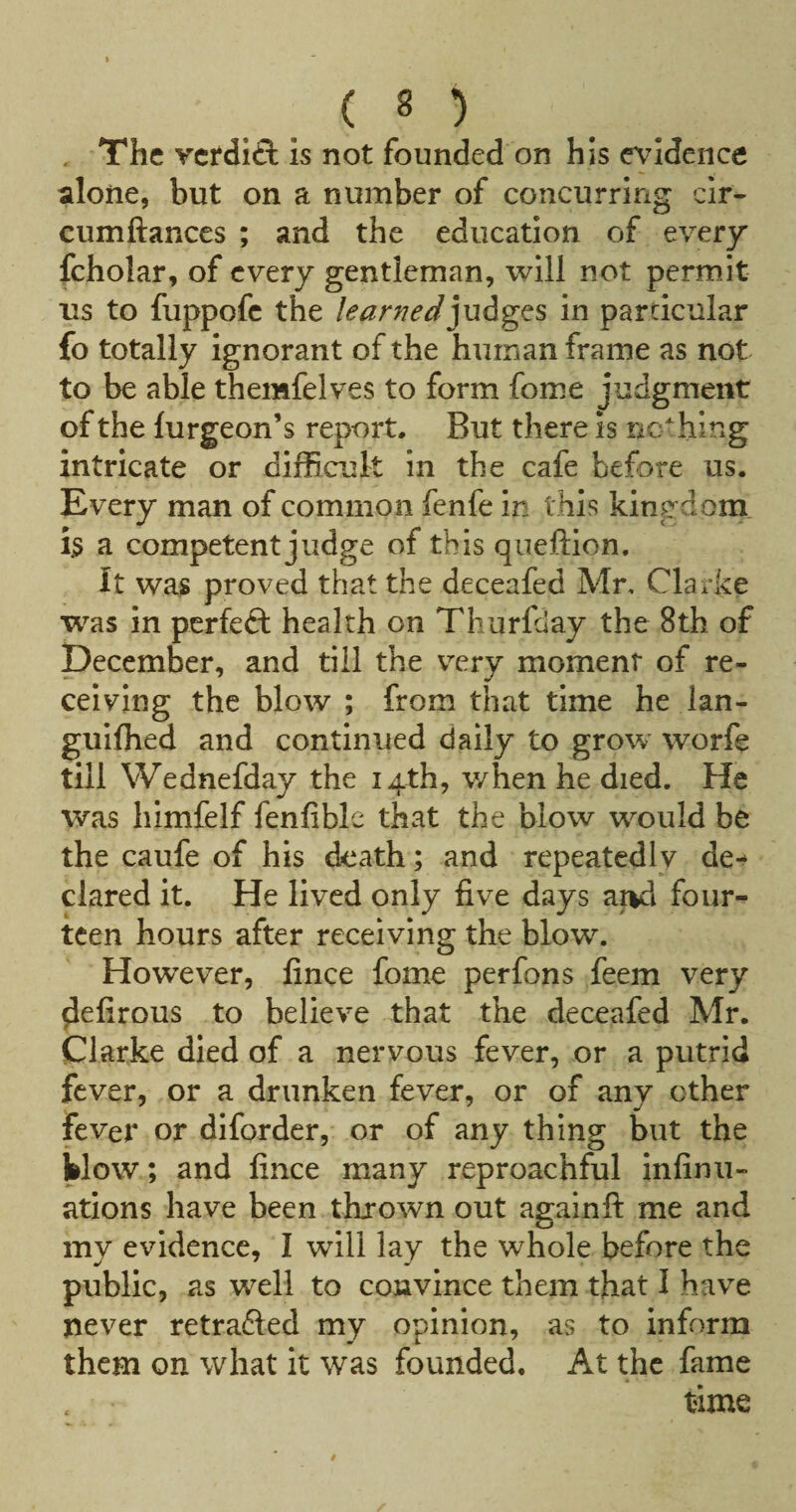 . The vetdift is not founded on his evidence ^ilone, but on a number of concurring cir- cumftances ; and the education of every fcholar, of every gentleman, will not permit us to fuppofc the learnedin particular fo totally ignorant of the human frame as not to be able themfelves to form fome judgment of the furgeon’s report. But there is ric^hing intricate or difficult in the cafe before us. Every man of common fenfe in this kingdom h a competent judge of this queftion. It was proved that the deceafed Mr, Clarke was in perfeft health on Thurfday the 8th of December, and till the v^ery moment of re¬ ceiving the blow ; from that time he lan- guifhed and continued daily to grow worfe till Wednefday the 14th, when he died. He was himfelf fenfible that the blow would be the caufe of his death; and repeatedly de-^ dared it. He lived only live days ai>d four¬ teen hours after receiving the blow. However, fince fome perfons feem very ^eCrous to believe that the deceafed Mr. Clarke died of a nervous fever, or a putrid fever, or a drunken fever, or of any other fever or diforder, or of any thing but the klow; and fince many reproachful infinu- ations have been thrown out againft me and my evidence, I will lay the whole before the public, as well to convince them that I have never retraced my opinion, as to inform them on what it was founded. At the fame time