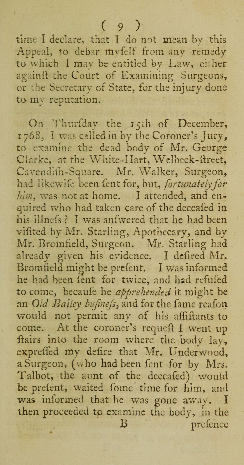 time I declare, that 1 do not mean by this Appeal, to debar tnyfelf from any remedy to which I may be entitled by Law, eh her ngainid the Court of Examining Surgeons, or the Secretary of State, for the injury done to mv rcDutation. i. On Thiirfdav the 15th of December, 1/68. I was called in by the Coroner’s Jury, to examine the dead body of Mr. George Clarke, at the White-Hart, Welbeck-ilreet, Cavendiih-Square. Mr. Walker, Surgeon, had likewife been fent for, but, fortunately for hhn, was not at home. I attended, and en¬ quired wdio had taken care of the deceafed in his illnefs ? I was anfrvered that he had been vilited by Mr. Starling, Apothecary, and by Mr. Bromiield, Surgeon. Mr. Starling had already given his evidence. I dcfired Mr. Bromfield might be prefent. I was informed he had been lent for twice, and had refilled to come, becaufe he apprehended it might be an Old Bailey bufnefs^ and for the fame rcafon. would not permit any of his affiftants to come. At the coroner’s requefi; I went up flairs into the room where the body lay, exprefled my dtlire that Mr. Underwood, a Surgeon, (who had been fent for by Mrs. Talbot, the aunt of the deceafed) would be prelent, waited foine time for him, and was informed that he was gone a'vvay. I then proceeded to examine the body, in the B prefence