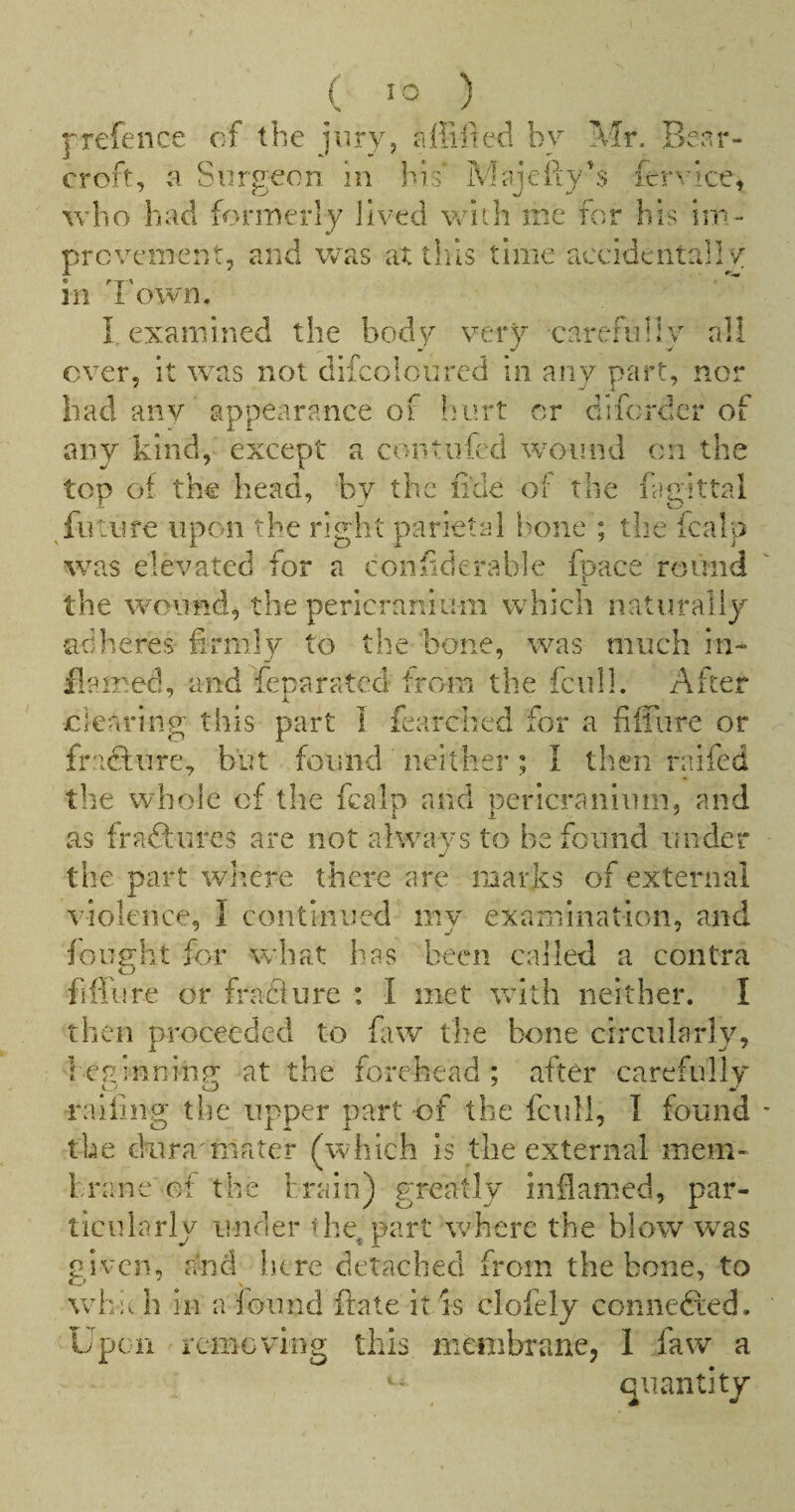 j^refence of the jiiryj affiited by Mr. Benr- croft, :•! Surgeon in his MajeftyB lervice, who had formerly lived with me for bis im- prcvemcnt, and was at thils time accidentally in 'I'own. I examined the body very carefully all over, it was not difcoloiircd in any part, nor had anv appearance of liort cr difcrdcr of any kind, except a contiifcd wound on the top of the head, by the fide of the fagittal ^future upon the right parietal hone ; the fcalp was elevated for a coniiderable fpace round the wound, the pericranium which naturally adheres firmly to the bone, was much in¬ flamed, and feparated from the fcull. After clearing this part I fearched for a fiirure or fraefure, but found neither ; I then raifed the whole of the fcalp and pericranium, and as fraftures are not always to be found under the part where there are marks of external violence, I continued my examination, and fouc’ht for what has been called a contra o fiffiire or fradiure : I met with neither. I then proceeded to faw the bone circularly, 1 eRinninu: at the forehead ; after carefully railing the upper part of the fcull, 1 found the duramiater (which is the external mem¬ brane ei the brain) greatly inflamed, par¬ ticularly under the^part where the blow w^as given, and here detached from the bone, to whu h in a found ftate it is clofely connefted. Upen removing this membrane, 1 faw a quantity