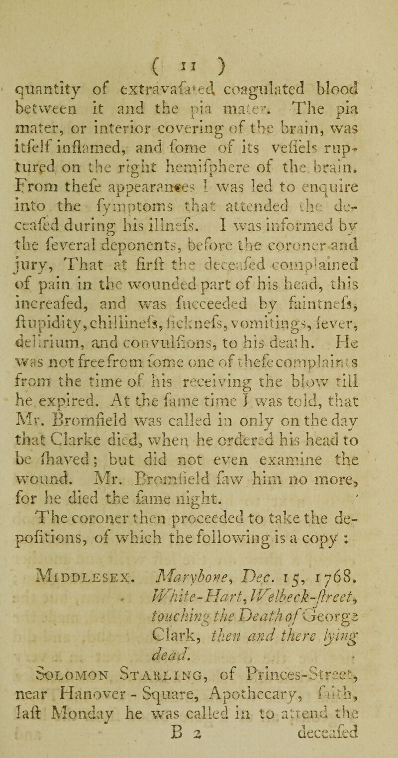 ( ” ) quantity of extravafa^ed coagulated blood between it and the nia mate. The pla mater, or interior covering of the brain, was itfelf inflamed, and fome of its veiiHs rup¬ tured on the right hemifphere of the brain. From thefe appearances I was led to enquire into the fyinptoms that attended vhe de- ceafed daring his illnefs. I was informed by the feveral deponents, before the coroner and jury, That at firfl: the deceafed complained of pain in the wounded part of his head, this increafed, and was fiicceeded by faintnefs, ftupidity,chiliinefs,iichnefs, vomitings, fever, delirium, and conviilfions, to his death. He was not freefrem lome one of thefe complaints from the time of liis receiving the blow till he expired. At the fame time I was told, that Mr. Bromheld was called in only on the day that Clarke died, when he ordered his head to be fhaved; but did not even examine the wound. Mr. Bromheld faw him no more^ for lie died the fame night. The coroner then proceeded to take the de- pofitions, of which the following is a copy : Middlesex. Marybone^ Dec. 15, 1768. JVhite-FlartJV'elbeck-flreet^ toiickhig the Death pf George Clark, then and there lying dead. Solomon Starling, of Princes-Street, near Hanover - Square, Apothecary, filth, laft Monday he was called in to attend the B z deceafed